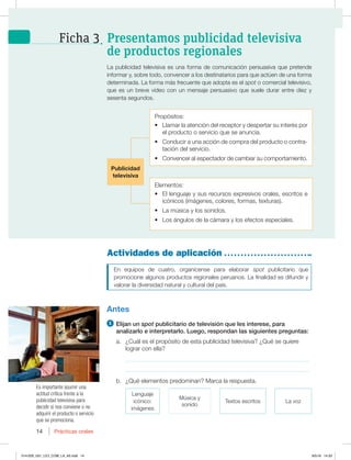 14 Prácticas orales
14
En equipos de cuatro, organícense para elaborar spot publicitario que
promocione algunos productos regionales peruanos. La finalidad es difundir y
valorar la diversidad natural y cultural del país.
Antes
1 Elijan un spot publicitario de televisión que les interese, para
analizarlo e interpretarlo. Luego, respondan las siguientes preguntas:
a. ¿Cuál es el propósito de esta publicidad televisiva? ¿Qué se quiere
lograr con ella?
_____________________________________________________________
_____________________________________________________________
b. ¿Qué elementos predominan? Marca la respuesta.
Lenguaje
icónico:
imágenes
Música y
sonido
Textos escritos La voz
Actividades de aplicación
La publicidad televisiva es una forma de comunicación persuasiva que pretende
informar y, sobre todo, convencer a los destinatarios para que actúen de una forma
determinada. La forma más frecuente que adopta es el spot o comercial televisivo,
que es un breve video con un mensaje persuasivo que suele durar entre diez y
sesenta segundos.
Es importante asumir una
actitud crítica frente a la
publicidad televisiva para
decidir si nos conviene o no
adquirir el producto o servicio
que se promociona.
Presentamos publicidad televisiva
de productos regionales
Ficha 3
Propósitos:
t Llamar la atención del receptor y despertar su interés por
el producto o servicio que se anuncia.
t Conducir a una acción de compra del producto o contra-
tación del servicio.
t Convencer al espectador de cambiar su comportamiento.
Elementos:
t El lenguaje y sus recursos expresivos orales, escritos e
icónicos (imágenes, colores, formas, texturas).
t La música y los sonidos.
t Los ángulos de la cámara y los efectos especiales.
Publicidad
televisiva
014-029_U01_LICI_COM_LA_4S.indd 14 9/5/16 14:33
 