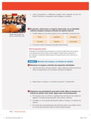140 Prácticas letradas
c. ¿Qué conclusiones o reflexiones pueden tener después de leer los
textos? Escriban su respuesta, previo diálogo y consenso.
_____________________________________________________________
_____________________________________________________________
_____________________________________________________________
4 En plenario, seleccionen un aspecto relacionado con su identidad
cultural y busquen ensayos y artículos de opinión sobre él.
a. Pueden elegir uno de estos aspectos de su identidad o proponer otro:
Étnico Lingüístico De género
De edad Regional Comunitario
b. Conversen sobre el enfoque que debe tener el tema.
Para la siguiente sesión
Investiguen en la biblioteca de la escuela o en Internet, seleccionen dos ensayos
y dos artículos de opinión sobre el tema elegido. Pueden pedir orientación a
sus maestros o a personas relacionadas con la preservación de la cultura en su
comunidad.
Sesión 2 Elección del ensayo y el artículo de opinión
5 Reúnanse en equipos y efectúen las siguientes actividades:
a. Lean los artículos y ensayos traídos. Luego, dialoguen sobre el punto de
vista, los argumentos y la conclusión. Escriban su reflexión.
_____________________________________________________________
_____________________________________________________________
_____________________________________________________________
b. Seleccionen un ensayo y un artículo de opinión. Fundamenten.
_____________________________________________________________
_____________________________________________________________
6 Organicen una presentación para toda el aula: elijan un ensayo y un
artículo de opinión entre todos. Sigan estas recomendaciones:
a. Por equipos, lean sus textos y expliquen las razones por las cuales los
eligieron. Durante la argumentación, sean claros y directos.
b. Al finalizar, y con la ayuda del docente, elijan un ensayo y un artículo de
opinión.
c. Escuchen las recomendaciones del docente sobre lo que deben tomar
en cuenta para entender mejor los textos seleccionados.
Dialogar sobre los textos nos
ayuda a comprenderlos mejor.
138_147_U02_LICI_COM_LA_4S.indd 140 6/05/16 17:39
 