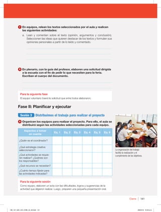 141
Cierre
La organización del trabajo
facilita la realización y el
cumplimiento de los objetivos.
7 En equipos, relean los textos seleccionados por el aula y realicen
las siguientes actividades:
a. Lean y comenten sobre el texto (opinión, argumentos y conclusión).
Seleccionen las ideas que quieren destacar de los textos y formulen sus
opiniones personales a partir de lo leído y comentado.
_____________________________________________________________
_____________________________________________________________
_____________________________________________________________
8 En plenario, con la guía del profesor, elaboren una solicitud dirigida
a la escuela con el fin de pedir lo que necesiten para la feria.
Escriban el cuerpo del documento.
_________________________________________________________________
_________________________________________________________________
Para la siguiente fase
El equipo voluntario traerá la solicitud que entre todos elaboraron.
Fase II: Planificar y ejecutar
Sesión 3 Distribuimos el trabajo para realizar el proyecto
9 Organicen los equipos para realizar el proyecto. Para ello, el aula se
distribuirá según las actividades seleccionadas para cada equipo.
Aspectos a tomar
en cuenta
Eq. 1 Eq. 2 Eq. 3 Eq. 4 Eq. 5 Eq. 6
¿Quién es el coordinador?
¿Qué estrategia creativa
seleccionaron?
¿Qué actividades se requie-
ren realizar? ¿Quiénes son
los responsables?
¿Qué recursos se necesitan?
¿Cuánto tiempo fijarán para
las actividades indicadas?
Para la siguiente sesión
Como equipo, elaboren un acta con las dificultades, logros y sugerencias de la
actividad que eligieron realizar. Luego, preparen una pequeña presentación oral.
138_147_U02_LICI_COM_LA_4S.indd 141 26/04/16 10:33 a.m.
 