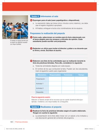 142 Prácticas letradas
Sesión 4 Informamos al aula
10 Expongan para el aula (usen papelógrafos o diapositivas).
a. La exposición debe ser breve (cinco minutos como máximo) y se debe
usar el registro lingüístico apropiado.
b. Al finalizar, entreguen el acta a los coordinadores de los equipos.
Preparamos la realización del proyecto
11 Como aula, seleccionen un nombre para la feria relacionado con
el tema elegido para los ensayos y artículos de opinión. Cada
estudiante puede escribir una propuesta.
_________________________________________________________________
12 Redacten un oficio para invitar al director y pidan a su docente que
lo firme y envíe. Escriban el asunto.
_________________________________________________________________
_________________________________________________________________
13 Elaboren una lista de las actividades que se realizarán durante la
feria de prácticas letradas. Para ello, consideren lo siguiente:
a. Todas las actividades elegidas por cada equipo.
b. El nombre de los que conducirán la feria. Pueden ser dos estudiantes.
Usen el siguiente cuadro para organizarse:
Momentos Responsables Funciones Tiempo
Presentación
Actividad 1
Actividad 2
Despedida
Para la siguiente sesión
Elaboren un listado simple de los recursos que se usarán durante la feria (por
ejemplo, mobiliario) y los responsables de conseguirlos.
Sesión 5 Realizamos el proyecto
14 Realicen la feria de prácticas letradas según el cuadro elaborado.
Tengan en cuenta lo siguiente:
a. La presentación de la feria debe iniciar con un saludo a los invitados y
una descripción general del contenido del programa.
El trabajo en equipo permite que
se logren los objetivos trazados
con mayor facilidad.
138_147_U02_LICI_COM_LA_4S.indd 142 26/04/16 10:33 a.m.
 