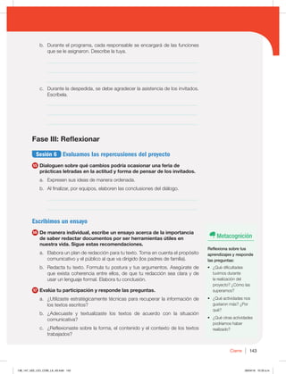 143
Cierre
b. Durante el programa, cada responsable se encargará de las funciones
que se le asignaron. Describe la tuya.
_____________________________________________________________
_____________________________________________________________
_____________________________________________________________
c. Durante la despedida, se debe agradecer la asistencia de los invitados.
Escríbela.
_____________________________________________________________
_____________________________________________________________
_____________________________________________________________
Fase III: Reflexionar
Sesión 6 Evaluamos las repercusiones del proyecto
15 Dialoguen sobre qué cambios podría ocasionar una feria de
prácticas letradas en la actitud y forma de pensar de los invitados.
a. Expresen sus ideas de manera ordenada.
b. Al finalizar, por equipos, elaboren las conclusiones del diálogo.
_____________________________________________________________
_____________________________________________________________
Escribimos un ensayo
16 De manera individual, escribe un ensayo acerca de la importancia
de saber redactar documentos por ser herramientas útiles en
nuestra vida. Sigue estas recomendaciones.
a. Elabora un plan de redacción para tu texto. Toma en cuenta el propósito
comunicativo y el público al que va dirigido (los padres de familia).
b. Redacta tu texto. Formula tu postura y tus argumentos. Asegúrate de
que exista coherencia entre ellos, de que tu redacción sea clara y de
usar un lenguaje formal. Elabora tu conclusión.
17 Evalúa tu participación y responde las preguntas.
a. ¿Utilizaste estratégicamente técnicas para recuperar la información de
los textos escritos?
b. ¿Adecuaste y textualizaste los textos de acuerdo con la situación
comunicativa?
c. ¿Reflexionaste sobre la forma, el contenido y el contexto de los textos
trabajados?
Metacognición
Reflexiona sobre tus
aprendizajes y responde
las preguntas:
t {2VÏEJGJDVMUBEFT
tuvimos durante
la realización del
proyecto? ¿Cómo las
superamos?
t {2VÏBDUJWJEBEFTOPT
gustaron más? ¿Por
qué?
t {2VÏPUSBTBDUJWJEBEFT
podríamos haber
realizado?
138_147_U02_LICI_COM_LA_4S.indd 143 26/04/16 10:33 a.m.
 