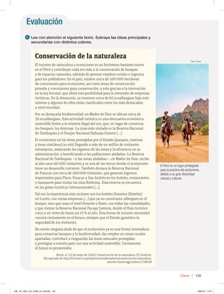 Evaluación
145
Cierre
1 Lee con atención el siguiente texto. Subraya las ideas principales y
secundarias con distintos colores.
Conservación de la naturaleza
El turismo de naturaleza o ecoturismo es un fenómeno bastante nuevo
en el Perú y contribuye cada vez más a la conservación de bosques
y de espacios naturales, además de generar empleos rurales e ingresos
para los pobladores. En el país, existen cerca de 100 000 hectáreas
de concesiones para ecoturismo, así como áreas de conservación
privada y concesiones para conservación, y esto gracias a la innovación
en la ley forestal, que abrió esta posibilidad para la inversión de empresas
turísticas. En la Amazonía, ya tenemos cerca de 65 ecoalbergues bajo este
sistema y algunos de ellos están clasificados entre los más destacados
a nivel mundial.
Por su destacada biodiversidad, en Madre de Dios se ubican cerca de
30 ecoalbergues. Esta actividad turística es una alternativa económica
sostenible frente a la minería ilegal del oro, que, en lugar de conservar
los bosques, los destruye. La zona más visitada es la Reserva Nacional
de Tambopata y el Parque Nacional Bahuaja-Sonene […].
El ecoturismo en las áreas protegidas por el Estado (parques, reservas
y áreas similares) ya está llegando a más de un millón de visitantes
extranjeros, mejorando los ingresos de las áreas y la eficiencia en su
administración, y beneficiando a las poblaciones aledañas. La Reserva
Nacional de Tambopata —y las zonas aledañas—, en Madre de Dios, recibe
al año unos 60 000 visitantes y es una de las mecas donde el ecoturismo
tiene un desarrollo creciente. También destaca la Reserva Nacional
de Paracas con cerca de 160 000 visitantes, que generan ingresos
importantes para Pisco, Paracas y San Andrés en los hoteles, restaurantes
y transporte para visitar las islas Ballestas. Esta reserva se encuentra
en las guías turísticas internacionales […].
Tal vez la experiencia más reciente son los hoteles flotantes (floteles)
en Loreto, con varias empresas […] que ya no construyen albergues en el
bosque, sino que usan el hotel flotante o flotel, con todas las comodidades,
y que visitan la Reserva Nacional Pacaya Samiria, donde el flujo turístico
crece a un ritmo de hasta un 15 % al año. Esta forma de turismo innovador
crecerá ciertamente en el futuro, siempre que el Estado garantice la
seguridad de los visitantes.
No existe ninguna duda de que el ecoturismo ya es una forma innovadora
para conservar bosques y la biodiversidad, dar empleo en zonas rurales
apartadas, contribuir a resguardar las áreas naturales protegidas
y prestigiar a nuestro país con una actividad sostenible. Ciertamente
el futuro es prometedor.
Brack, A. (11 de mayo de 2014). Conservación de la naturaleza. El Comercio.
Recuperado de http://elcomercio.pe/opinion/colaboradores/conservacion-naturaleza-
antonio-brack-egg-noticia-1728628
El Perú es un lugar privilegiado
para la práctica del ecoturismo,
debido a su gran diversidad
natural y cultural.
Perú Travel
138_147_U02_LICI_COM_LA_4S.indd 145 6/05/16 17:41
 
