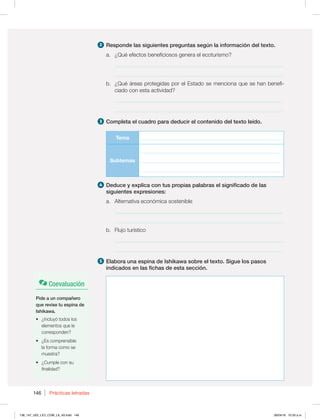 146 Prácticas letradas
2 Responde las siguientes preguntas según la información del texto.
a. ¿Qué efectos beneficiosos genera el ecoturismo?
_____________________________________________________________
_____________________________________________________________
b. ¿Qué áreas protegidas por el Estado se menciona que se han benefi-
ciado con esta actividad?
_____________________________________________________________
_____________________________________________________________
3 Completa el cuadro para deducir el contenido del texto leído.
Tema ________________________________________________________
Subtemas
________________________________________________________
________________________________________________________
________________________________________________________
4 Deduce y explica con tus propias palabras el significado de las
siguientes expresiones:
a. Alternativa económica sostenible
_____________________________________________________________
_____________________________________________________________
b. Flujo turístico
_____________________________________________________________
_____________________________________________________________
5 Elabora una espina de Ishikawa sobre el texto. Sigue los pasos
indicados en las fichas de esta sección.
Coevaluación
Pide a un compañero
que revise tu espina de
Ishikawa.
t {*ODMVZØUPEPTMPT
elementos que le
corresponden?
t {TDPNQSFOTJCMF
la forma como se
muestra?
t {$VNQMFDPOTV
finalidad?
138_147_U02_LICI_COM_LA_4S.indd 146 26/04/16 10:33 a.m.
 
