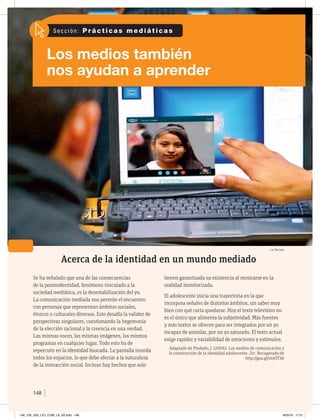 Los medios también
nos ayudan a aprender
S e c c i ó n : P r á c t i c a s m e d i á t i c a s
148
Acerca de la identidad en un mundo mediado
Se ha señalado que una de las consecuencias
de la posmodernidad, fenómeno vinculado a la
sociedad mediática, es la desestabilización del yo.
La comunicación mediada nos permite el encuentro
con personas que representan ámbitos sociales,
étnicos o culturales diversos. Esto desafía la validez de
perspectivas singulares, cuestionando la hegemonía
de la elección racional y la creencia en una verdad.
Las mismas voces, las mismas imágenes, los mismos
programas en cualquier lugar. Todo esto ha de
repercutir en la identidad buscada. La pantalla inunda
todos los espacios, lo que debe afectar a la naturaleza
de la interacción social. Incluso hay hechos que solo
tienen garantizada su existencia al mostrarse en la
realidad monitorizada.
El adolescente inicia una trayectoria en la que
incorpora señales de distintos ámbitos, sin saber muy
bien con qué carta quedarse. Hoy el texto televisivo no
es el único que alimenta la subjetividad. Más fuentes
y más textos se ofrecen para ser integrados por un yo
incapaz de asimilar, por un yo saturado. El texto actual
exige rapidez y variabilidad de emociones y estímulos.
Adaptado de Pindado, J. (2006). Los medios de comunicación y
la construcción de la identidad adolescente. Zer. Recuperado de
http://goo.gl/myOT36
La Tercera
148_159_U03_LICI_COM_LA_4S.indd 148 6/05/16 17:51
 