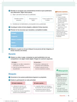 15
Desarrollo 15
2 Decidan en el equipo qué características tendrá el spot publicitario
que elaborarán. Sigan estos pasos:
a. Elijan cuál será el tema de su publicidad.
Cereales andinos
peruanos
Artesanía de mi
región
Frutos nutritivos de
la selva
b. Establezcan el destinatario y el propósito de su publicidad.
3 Investiguen sobre el tema elegido y elaboren fichas resumen.
4 Piensen en los recursos que necesitan y completen la tabla:
Eslogan
Imágenes
Música y sonidos
Textos
Equipos
5 Elaboren un guion en el que indiquen la secuencia de las imágenes, el
fondo musical y los textos.
Durante
6 Graben su video. Luego, compartan su spot publicitario con sus
compañeros o en algún medio digital. Tengan en cuenta lo siguiente:
Al hablar…
t )BCMFOFOWP[BMUBZWBSJBOEPMB
entonación y el ritmo.
t 6TFOMPTSFDVSTPTFYQSFTJWPTEF
la publicidad.
Al escuchar…
t TDVDIFOZEFEV[DBOFM
propósito de la publicidad.
t WBMÞFOMBFGJDBDJBEFMPT
recursos expresivos usados.
Después
7 Comenten si los avisos publicitarios lograron su propósito.
8 Evalúa tu participación en esta actividad.
Si fuiste hablante… Si fuiste oyente…
t {7BSJBTUFFMWPMVNFOZMB
entonación para captar la
atención del oyente?
t {6TBTUFMPTSFDVSTPTFYQSFTJWPT
propios de la publicidad?
t {-PHSBTUFEFEVDJSFMNFOTBKFZ
el propósito de cada publicidad?
t {WBMVBTUFMBFGJDBDJBEFMPT
recursos expresivos utilizados?
En los avisos publicitarios
se emplean:
t 'SBTFTOPNJOBMFT
(La campeona de la
calidad) y oraciones
con verbo imperativo
(Llévelo ahora).
t 3JNBTColgate, el mal
aliento combate.
t 4VQFSMBUJWPTEl más
rápido, el mejor.
3FWJTBMPTBGJDIFT
publicitarios de la lectura
3 de la unidad 8 del
Texto escolar e identifica
las figuras literarias
empleadas.
Recursos expresivos
Metacognición
Reflexiona acerca de lo
siguiente:
t {2VÏTBCÓBTPCSFMB
publicidad televisiva?
¿Qué más aprendí?
t {2VÏEJGJDVMUBEFT
encontré? ¿Cómo las
superé?
t {1PSRVÏFTÞUJM
aprender a interpretar
la publicidad televisiva?
014-029_U01_LICI_COM_LA_4S.indd 15 9/5/16 14:33
 