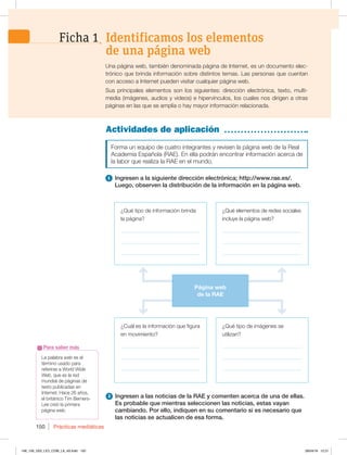 Prácticas mediáticas
150
Actividades de aplicación
¿Qué tipo de información brinda
la página?
_____________________________
_____________________________
_____________________________
¿Cuál es la información que figura
en movimiento?
_____________________________
_____________________________
_____________________________
¿Qué elementos de redes sociales
incluye la página web?
_____________________________
_____________________________
_____________________________
¿Qué tipo de imágenes se
utilizan?
_____________________________
_____________________________
_____________________________
La palabra web es el
término usado para
referirse a World Wide
Web, que es la red
mundial de páginas de
texto publicadas en
Internet. Hace 26 años,
el británico Tim Berners-
Lee creó la primera
página web.
Para saber más
Una página web, también denominada página de Internet, es un documento elec-
trónico que brinda información sobre distintos temas. Las personas que cuentan
con acceso a Internet pueden visitar cualquier página web.
Sus principales elementos son los siguientes: dirección electrónica, texto, multi-
media (imágenes, audios y videos) e hipervínculos, los cuales nos dirigen a otras
páginas en las que se amplía o hay mayor información relacionada.
Forma un equipo de cuatro integrantes y revisen la página web de la Real
Academia Española (RAE). En ella podrán encontrar información acerca de
la labor que realiza la RAE en el mundo.
1 Ingresen a la siguiente dirección electrónica; http://www.rae.es/.
Luego, observen la distribución de la información en la página web.
Identificamos los elementos
de una página web
Ficha 1
2 Ingresen a las noticias de la RAE y comenten acerca de una de ellas.
Es probable que mientras seleccionen las noticias, estas vayan
cambiando. Por ello, indiquen en su comentario si es necesario que
las noticias se actualicen de esa forma.
Página web
de la RAE
148_159_U03_LICI_COM_LA_4S.indd 150 28/04/16 12:21
 