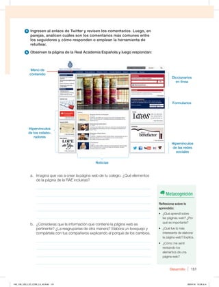 Desarrollo 151
3 Ingresen al enlace de Twitter y revisen los comentarios. Luego, en
parejas, analicen cuáles son los comentarios más comunes entre
los seguidores y cómo responden o emplean la herramienta de
retuitear.
4 Observen la página de la Real Academia Española y luego respondan:
Metacognición
Reflexiona sobre lo
aprendido:
t {2VÏBQSFOEÓTPCSF
las páginas web? ¿Por
qué es importante?
t {2VÏGVFMPNÈT
interesante de elaborar
la página web? Explica.
t {$ØNPNFTFOUÓ
revisando los
elementos de una
página web?
a. Imagina que vas a crear la página web de tu colegio. ¿Qué elementos
de la página de la RAE incluirías?
_____________________________________________________________
_____________________________________________________________
_____________________________________________________________
_____________________________________________________________
_____________________________________________________________
b. ¿Consideras que la información que contiene la página web es
pertinente? ¿La reagruparías de otra manera? Elabora un bosquejo y
compártela con tus compañeros explicando el porqué de los cambios.
_____________________________________________________________
_____________________________________________________________
_____________________________________________________________
_____________________________________________________________
Menú de
contenido
Hipervínculos
de los colabo-
radores
Diccionarios
en línea
Formularios
Noticias
Hipervínculos
de las redes
sociales
148_159_U03_LICI_COM_LA_4S.indd 151 26/04/16 10:38 a.m.
 
