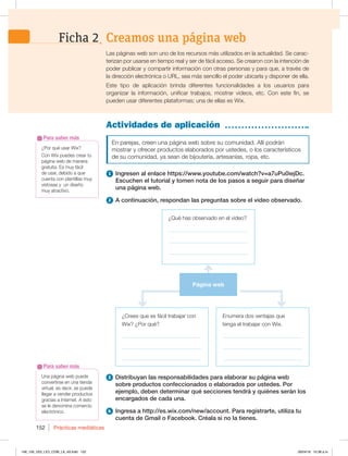 Prácticas mediáticas
152
Actividades de aplicación
Las páginas web son uno de los recursos más utilizados en la actualidad. Se carac-
terizan por usarse en tiempo real y ser de fácil acceso. Se crearon con la intención de
poder publicar y compartir información con otras personas y para que, a través de
la dirección electrónica o URL, sea más sencillo el poder ubicarla y disponer de ella.
Este tipo de aplicación brinda diferentes funcionalidades a los usuarios para
organizar la información, unificar trabajos, mostrar videos, etc. Con este fin, se
pueden usar diferentes plataformas; una de ellas es Wix.
Creamos una página web
Ficha 2
Una página web puede
convertirse en una tienda
virtual, es decir, se puede
llegar a vender productos
gracias a Internet. A esto
se le denomina comercio
electrónico.
Para saber más
¿Por qué usar Wix?
Con Wix puedes crear tu
página web de manera
gratuita. Es muy fácil
de usar, debido a que
cuenta con plantillas muy
vistosas y un diseño
muy atractivo.
Para saber más
En parejas, creen una página web sobre su comunidad. Allí podrán
mostrar y ofrecer productos elaborados por ustedes, o los característicos
de su comunidad, ya sean de bijoutería, artesanías, ropa, etc.
1 Ingresen al enlace https://www.youtube.com/watch?v=a7uPu0iejDc.
Escuchen el tutorial y tomen nota de los pasos a seguir para diseñar
una página web.
2 A continuación, respondan las preguntas sobre el video observado.
¿Crees que es fácil trabajar con
Wix? ¿Por qué?
_____________________________
_____________________________
_____________________________
¿Qué has observado en el video?
_____________________________
_____________________________
_____________________________
Enumera dos ventajas que
tenga el trabajar con Wix.
_____________________________
_____________________________
_____________________________
Página web
3 Distribuyan las responsabilidades para elaborar su página web
sobre productos confeccionados o elaborados por ustedes. Por
ejemplo, deben determinar qué secciones tendrá y quiénes serán los
encargados de cada una.
4 Ingresa a http://es.wix.com/new/account. Para registrarte, utiliza tu
cuenta de Gmail o Facebook. Créala si no la tienes.
148_159_U03_LICI_COM_LA_4S.indd 152 26/04/16 10:38 a.m.
 