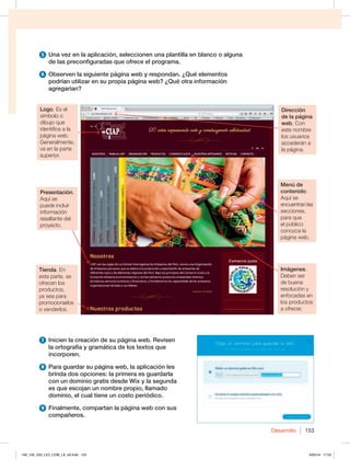 Desarrollo 153
5 Una vez en la aplicación, seleccionen una plantilla en blanco o alguna
de las preconfiguradas que ofrece el programa.
6 Observen la siguiente página web y respondan. ¿Qué elementos
podrían utilizar en su propia página web? ¿Qué otra información
agregarían?
7 Inicien la creación de su página web. Revisen
la ortografía y gramática de los textos que
incorporen.
8 Para guardar su página web, la aplicación les
brinda dos opciones: la primera es guardarla
con un dominio gratis desde Wix y la segunda
es que escojan un nombre propio, llamado
dominio, el cual tiene un costo periódico.
9 Finalmente, compartan la página web con sus
compañeros.
Presentación.
Aquí se
puede incluir
información
resaltante del
proyecto.
Tienda. En
esta parte, se
ofrecen los
productos,
ya sea para
promocionarlos
o venderlos.
Menú de
contenido.
Aquí se
encuentran las
secciones,
para que
el público
conozca la
página web.
Logo. Es el
símbolo o
dibujo que
identifica a la
página web.
Generalmente,
va en la parte
superior.
Dirección
de la página
web. Con
este nombre
los usuarios
accederán a
la página.
Imágenes.
Deben ser
de buena
resolución y
enfocadas en
los productos
a ofrecer.
148_159_U03_LICI_COM_LA_4S.indd 153 6/05/16 17:52
 