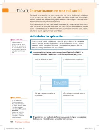 Prácticas mediáticas
154
Facebook es una red social que nos permite, por medio de Internet, establecer
contacto con otras personas, con las cuales compartimos relaciones de amistad o
familia. También nos permite crear grupos abiertos o cerrados para compartir nues-
tras experiencias con personas específicas.
Los grupos se pueden crear para tener la posibilidad de interactuar con otros miem-
bros. Cada uno de ellos puede expresar sus opiniones y apreciaciones de manera
activa y constante sobre un determinado tema, además de compartir fotos, videos,
etc. Así se puede lograr un mejor aprendizaje.
Actividades de aplicación
En equipos de cuatro integrantes, creen un grupo cerrado en Facebook
para su sección, en el que podrán publicar comentarios, fotos y videos
sobre los temas trabajados en clase, de manera que puedan dar sus
apreciaciones y vincularlas con su contexto.
1 Ingresen a https://www.youtube.com/watch?v=hiwBm-PkK3Y y
observen el video. Luego, respondan las siguientes preguntas:
Interactuamos en una red social
Ficha 3
¿De qué manera comparten la
información?
_____________________________
_____________________________
_____________________________
_____________________________
_____________________________
¿Cuál es el tema del video?
_____________________________
____________________________
_____________________________
_____________________________
¿Qué información comparten?
_____________________________
_____________________________
_____________________________
_____________________________
¿Consideran que puede ser una
herramienta útil?
_____________________________
_____________________________
_____________________________
_____________________________
_____________________________
El Facebook se ha
convertido en un centro
ideal de comunicaciones.
Se caracteriza por ser un
recurso de fácil acceso y
por utilizarse en tiempo
real.
Para saber más
2 Organícense, por cada día de la semana, para designar encargados
de traer una videocámara o un celular con cámara.
El aula ampliada
desde Facebook
En los grupos de
Facebook, pueden
discutir también sobre
los textos literarios leídos.
Para ello, se sugiere
este libro del Módulo de
Biblioteca:
Valdelomar, A. (2001).
Cuentos completos.
Lima, Perú: Ediciones
Copé-Petroperú.
Para ampliar
148_159_U03_LICI_COM_LA_4S.indd 154 26/04/16 10:38 a.m.
 