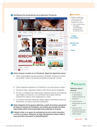 Desarrollo 155
3 Identifiquen las herramientas de la aplicación Facebook.
4 Creen el grupo cerrado en su Facebook. Sigan los siguientes pasos:
a. Creen y personalicen el grupo cerrado en Facebook. Escriban el nombre
que le darán. Inviten a sus demás compañeros de sección a unirse.
_____________________________________________________________
_____________________________________________________________
b. Cada integrante ingresará a su Facebook y se unirá al grupo creado.
c. Durante la clase, registrarán videos y fotos de los temas trabajados.
d. Por día, un integrante de cada equipo ingresará al grupo de Facebook
para realizar un resumen o un comentario de la clase; además,
publicará los videos y fotos registrados en clase.
e. Los demás miembros del grupo deben realizar comentarios sobre los
resúmenes, los videos y las fotos publicados.
5 Cada integrante de los grupos elaborará, a partir de la breve exposición
de ideas en el grupo de Facebook, una síntesis que rescate tres ideas
importantes sobre el tema aprendido para publicarla en el grupo.
6 Puedes invitar a un grupo de estudiantes de otro centro educativo
a unirse a tu grupo. Observen el video del siguiente enlace: https://
www.youtube.com/watch?v=9aXw9PogGd0.
Observa el video para
conocer cómo invitar
a otros grupos de
Facebook a tu grupo.
t IUUQTXXXZPVUVCF
DPNXBUDI
?v=aOPPZdt6jao
(Consultado el 3
de mayo de 2015).
Para ampliar
Metacognición
Reflexiona sobre lo
siguiente:
t {$ØNPBZVEØB
mi aprendizaje la
creación del grupo de
Facebook?
t {$ØNPNFTFOUÓ
interactuando en la red
social?
t {1BSBRVÏPUSPT
propósitos puedo usar
lo aprendido sobre las
redes sociales?
Imagen
de portada
Fotos
Nombre del
grupo
148_159_U03_LICI_COM_LA_4S.indd 155 26/04/16 10:38 a.m.
 