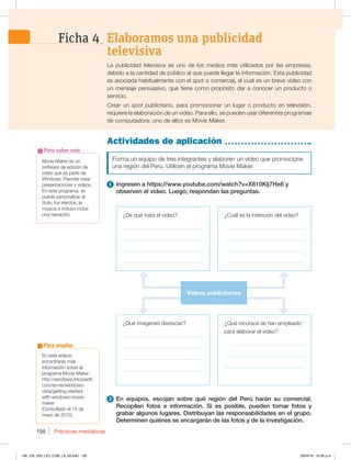 Prácticas mediáticas
156
Movie Maker es un
software de edición de
video que es parte de
Windows. Permite crear
presentaciones y videos.
En este programa, se
puede personalizar el
título, los efectos, la
música e incluso incluir
una narración.
Para saber más
Actividades de aplicación
Forma un equipo de tres integrantes y elaboren un video que promocione
una región del Perú. Utilicen el programa Movie Maker.
1 Ingresen a https://www.youtube.com/watch?v=X810Klj7He8 y
observen el video. Luego, respondan las preguntas.
La publicidad televisiva es uno de los medios más utilizados por las empresas,
debido a la cantidad de público al que puede llegar la información. Esta publicidad
es asociada habitualmente con el spot o comercial, el cual es un breve video con
un mensaje persuasivo, que tiene como propósito dar a conocer un producto o
servicio.
Crear un spot publicitario, para promocionar un lugar o producto en televisión,
requiere la elaboración de un video. Para ello, se pueden usar diferentes programas
de computadora; uno de ellos es Movie Maker.
2 En equipos, escojan sobre qué región del Perú harán su comercial.
Recopilen fotos e información. Si es posible, pueden tomar fotos y
grabar algunos lugares. Distribuyan las responsabilidades en el grupo.
Determinen quiénes se encargarán de las fotos y de la investigación.
¿Qué imágenes destacan?
_____________________________
_____________________________
_____________________________
_____________________________
¿De qué trata el video?
_____________________________
_____________________________
_____________________________
_____________________________
¿Cuál es la intención del video?
_____________________________
_____________________________
_____________________________
____________________________
¿Qué recursos se han empleado
para elaborar el video?
_____________________________
_____________________________
_____________________________
Videos publicitarios
Elaboramos una publicidad
televisiva
Ficha 4
En este enlace,
encontrarás más
información sobre el
programa Movie Maker:
IUUQXJOEPXTNJDSPTPGU
DPNFTFTXJOEPXT
WJTUBHFUUJOHTUBSUFE
with-windows-movie-
maker
(Consultado el 15 de
mayo de 2015).
Para ampliar
148_159_U03_LICI_COM_LA_4S.indd 156 26/04/16 10:38 a.m.
 