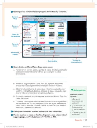 Desarrollo 157
3 Identifiquen las herramientas del programa Movie Maker y comenten.
4 Creen el video en Movie Maker. Sigan estos pasos:
a. Piensen en un nombre para su agencia de viajes, debatan y escríbanlo.
Debe estar relacionado con el rubro al que va dirigido su video
promocional.
_____________________________________________________________
_____________________________________________________________
b. Instalen el programa Movie Maker. Para ello, ingresen al siguiente
FOMBDFIUUQEFTDBSHBSNPWJFNBLFSOFUQBSBXJOEPXTHSBUJT
D 0CTFSWFOFMWJEFPUVUPSJBMEFFTUFFOMBDFIUUQTXXXZPVUVCFDPN
watch?v=rm5nqCTsad0. Escriban el listado de pasos principales para
crear el video promocional de la región que eligieron.
d. En grupo, ingresen al programa y creen su video publicitario. Sigan los
pasos del tutorial.
e. Durante la clase, revisen las fotos seleccionadas, los audios grabados y
los textos que han incluido para promocionar a la región seleccionada.
Pidan a su docente que los revise y les dé recomendaciones sobre la
redacción y presentación del video.
5 Cada grupo presentará su video promocional para comentarlo.
6 Pueden publicar su video en YouTube. Ingresen a este enlace: https://
support.google.com/youtube/answer/57407?hl=es-419.
Barra de
título
Barra de
menú
Barra de
herramientas
Panel de
tareas
Espacio de
trabajo
Guion gráfico
Metacognición
Reflexiona sobre lo
siguiente:
t {2VÏBQSFOEÓ
elaborando el spot
publicitario?
t {2VÏEJGJDVMUBEFTUVWF
durante el trabajo?
¿Cómo las solucioné?
t {1BSBRVÏNFTFSÈÞUJM
el programa?
Ventana de
previsualización
148_159_U03_LICI_COM_LA_4S.indd 157 26/04/16 10:38 a.m.
 