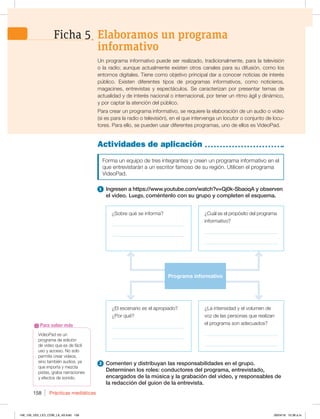 Prácticas mediáticas
158
VideoPad es un
programa de edición
de video que es de fácil
uso y acceso. No solo
permite crear videos,
sino también audios, ya
que importa y mezcla
pistas, graba narraciones
y efectos de sonido.
Para saber más
Actividades de aplicación
Forma un equipo de tres integrantes y creen un programa informativo en el
que entrevistarán a un escritor famoso de su región. Utilicen el programa
VideoPad.
1 Ingresen a https://www.youtube.com/watch?v=Qj0k-SbaoqA y observen
el video. Luego, coméntenlo con su grupo y completen el esquema.
2 Comenten y distribuyan las responsabilidades en el grupo.
Determinen los roles: conductores del programa, entrevistado,
encargados de la música y la grabación del video, y responsables de
la redacción del guion de la entrevista.
Un programa informativo puede ser realizado, tradicionalmente, para la televisión
o la radio; aunque actualmente existen otros canales para su difusión, como los
entornos digitales. Tiene como objetivo principal dar a conocer noticias de interés
público. Existen diferentes tipos de programas informativos, como noticieros,
magacines, entrevistas y espectáculos. Se caracterizan por presentar temas de
actualidad y de interés nacional o internacional, por tener un ritmo ágil y dinámico,
y por captar la atención del público.
Para crear un programa informativo, se requiere la elaboración de un audio o video
(si es para la radio o televisión), en el que intervenga un locutor o conjunto de locu-
tores. Para ello, se pueden usar diferentes programas, uno de ellos es VideoPad.
¿El escenario es el apropiado?
¿Por qué?
_____________________________
_____________________________
¿La intensidad y el volumen de
voz de las personas que realizan
el programa son adecuados?
_____________________________
_____________________________
¿Cuál es el propósito del programa
informativo?
_____________________________
_____________________________
¿Sobre qué se informa?
_____________________________
_____________________________
Programa informativo
Elaboramos un programa
informativo
Ficha 5
148_159_U03_LICI_COM_LA_4S.indd 158 26/04/16 10:38 a.m.
 