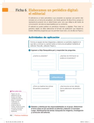 Prácticas mediáticas
160
Paper.Li es una
plataforma que da
acceso a la mayor
cantidad de artículos,
blogs y contenido
multimedia. Es
considerado un
poderoso flujo de
medios, donde se puede
encontrar información
y publicarla en línea
fácilmente.
Para saber más
Actividades de aplicación
Forma un equipo de tres integrantes y elaboren un periódico digital en el
que den a conocer su opinión sobre un tema de actualidad mediante el
editorial. Para ello, utilizarán Paper.Li.
1 Ingresen a http://larepublica.pe/ y respondan las preguntas.
2 Debatan y distribuyan las responsabilidades en el grupo. Determinen
el tema sobre el que escribirán el editorial y elaboren un borrador.
Luego, distribúyanse las tareas: búsqueda de imágenes, investigación
y corrección del editorial.
El editorial es un texto periodístico cuyo propósito es expresar una opinión rela-
cionada con un tema de actualidad y de interés general. No lleva firma, porque no
representa la posición de un determinado autor, sino que refleja la del medio de
comunicación; así este se responsabiliza por su contenido.
El editorial se puede publicar en periódicos impresos o digitales. Para crear un
periódico digital, se debe seleccionar el formato de publicación que deseamos.
Existen diferentes programas que nos permiten hacer esto; uno de ellos es Paper.Li.
¿Cómo se clasifican las noticias
del periódico presentado?
_____________________________
_____________________________
_____________________________
_____________________________
¿Cuál es su propósito?
_____________________________
_____________________________
_____________________________
_____________________________
¿Qué tipo de información se
publica en el periódico?
_____________________________
_____________________________
_____________________________
¿Qué recursos se han utilizado
para la elaboración del periódico
digital?
_____________________________
_____________________________
_____________________________
LaRepublica.pe
Elaboramos un periódico digital:
el editorial
Ficha 6
160_167_U03_LICI_COM_LA_4S.indd 160 26/04/16 10:38 a.m.
 
