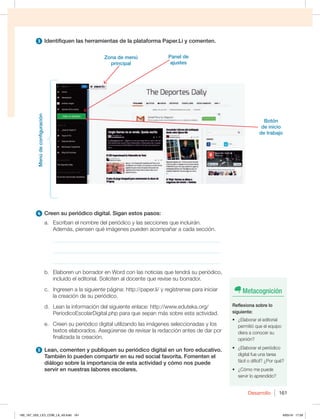 Desarrollo 161
3 Identifiquen las herramientas de la plataforma Paper.Li y comenten.
4 Creen su periódico digital. Sigan estos pasos:
a. Escriban el nombre del periódico y las secciones que incluirán.
Además, piensen qué imágenes pueden acompañar a cada sección.
_____________________________________________________________
_____________________________________________________________
_____________________________________________________________
b. Elaboren un borrador en Word con las noticias que tendrá su periódico,
incluido el editorial. Soliciten al docente que revise su borrador.
c. Ingresen a la siguiente página: http://paper.li/ y regístrense para iniciar
la creación de su periódico.
d. Lean la información del siguiente enlace: http://www.eduteka.org/
PeriodicoEscolarDigital.php para que sepan más sobre esta actividad.
e. Creen su periódico digital utilizando las imágenes seleccionadas y los
textos elaborados. Asegúrense de revisar la redacción antes de dar por
finalizada la creación.
5 Lean, comenten y publiquen su periódico digital en un foro educativo.
También lo pueden compartir en su red social favorita. Fomenten el
diálogo sobre la importancia de esta actividad y cómo nos puede
servir en nuestras labores escolares.
Menú
de
configuración
Zona de menú
principal
Panel de
ajustes
Botón
de inicio
de trabajo
Metacognición
Reflexiona sobre lo
siguiente:
t {MBCPSBSFMFEJUPSJBM
permitió que el equipo
diera a conocer su
opinión?
t {MBCPSBSFMQFSJØEJDP
digital fue una tarea
GÈDJMPEJGÓDJM {1PSRVÏ
t {$ØNPNFQVFEF
servir lo aprendido?
160_167_U03_LICI_COM_LA_4S.indd 161 6/05/16 17:59
 