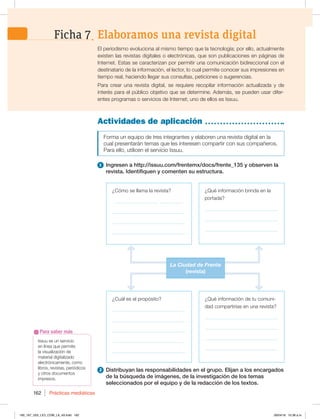 Prácticas mediáticas
162
Issuu es un servicio
en línea que permite
la visualización de
material digitalizado
electrónicamente, como
libros, revistas, periódicos
y otros documentos
impresos.
Para saber más
Actividades de aplicación
Forma un equipo de tres integrantes y elaboren una revista digital en la
cual presentarán temas que les interesen compartir con sus compañeros.
Para ello, utilicen el servicio Issuu.
1 Ingresen a http://issuu.com/frentemx/docs/frente_135 y observen la
revista. Identifiquen y comenten su estructura.
2 Distribuyan las responsabilidades en el grupo. Elijan a los encargados
de la búsqueda de imágenes, de la investigación de los temas
seleccionados por el equipo y de la redacción de los textos.
El periodismo evoluciona al mismo tiempo que la tecnología; por ello, actualmente
existen las revistas digitales o electrónicas, que son publicaciones en páginas de
Internet. Estas se caracterizan por permitir una comunicación bidireccional con el
destinatario de la información, el lector, lo cual permite conocer sus impresiones en
tiempo real, haciendo llegar sus consultas, peticiones o sugerencias.
Para crear una revista digital, se requiere recopilar información actualizada y de
interés para el público objetivo que se determine. Además, se pueden usar difer-
entes programas o servicios de Internet; uno de ellos es Issuu.
¿Cuál es el propósito?
_____________________________
_____________________________
_____________________________
_____________________________
_____________________________
¿Cómo se llama la revista?
_________________ _________
_____________________________
_____________________________
_____________________________
¿Qué información brinda en la
portada?
_____________________________
_____________________________
_____________________________
¿Qué información de tu comuni-
dad compartirías en una revista?
_____________________________
_____________________________
_____________________________
_____________________________
La Ciudad de Frente
(revista)
Elaboramos una revista digital
Ficha 7
160_167_U03_LICI_COM_LA_4S.indd 162 26/04/16 10:38 a.m.
 