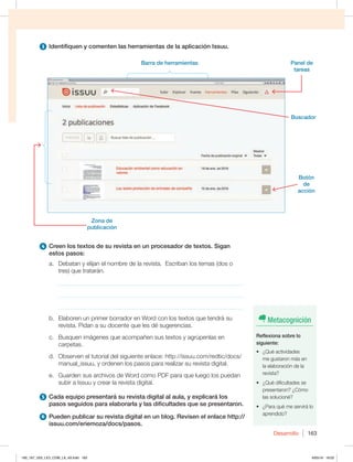 Desarrollo 163
3 Identifiquen y comenten las herramientas de la aplicación Issuu.
4 Creen los textos de su revista en un procesador de textos. Sigan
estos pasos:
a. Debatan y elijan el nombre de la revista. Escriban los temas (dos o
tres) que tratarán.
_____________________________________________________________
_____________________________________________________________
_____________________________________________________________
b. Elaboren un primer borrador en Word con los textos que tendrá su
revista. Pidan a su docente que les dé sugerencias.
c. Busquen imágenes que acompañen sus textos y agrúpenlas en
carpetas.
d. Observen el tutorial del siguiente enlace: http://issuu.com/redtic/docs/
manual_issuu, y ordenen los pasos para realizar su revista digital.
e. Guarden sus archivos de Word como PDF para que luego los puedan
subir a Issuu y crear la revista digital.
5 Cada equipo presentará su revista digital al aula, y explicará los
pasos seguidos para elaborarla y las dificultades que se presentaron.
6 Pueden publicar su revista digital en un blog. Revisen el enlace http://
issuu.com/eriemoza/docs/pasos.
Barra de herramientas
Buscador
Panel de
tareas
Botón
de
acción
Zona de
publicación
Metacognición
Reflexiona sobre lo
siguiente:
t {2VÏBDUJWJEBEFT
me gustaron más en
la elaboración de la
revista?
t {2VÏEJGJDVMUBEFTTF
QSFTFOUBSPO {$ØNP
las solucioné?
t {1BSBRVÏNFTFSWJSÈMP
aprendido?
160_167_U03_LICI_COM_LA_4S.indd 163 6/05/16 18:02
 