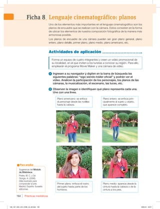 Prácticas mediáticas
164
Actividades de aplicación
Forma un equipo de cuatro integrantes y creen un video promocional de
su localidad, en el que inviten a los turistas a conocer su región. Para ello,
emplearán el programa Movie Maker y una cámara de video.
1 Ingresen a su navegador y digiten en la barra de búsqueda las
siguientes palabras: “sigo siendo-tráiler oficial” y podrán ver el
video. Analicen la participación de los personajes, los planos de las
cámaras, la musicalización, el escenario, las luces, etc.
2 Observen la imagen e identifiquen qué plano representa cada una.
Une con una línea.
Uno de los elementos más importantes en el lenguaje cinematográfico son los
planos de encuadre que se realizan con la cámara. Estos consisten en la forma
de ubicar los elementos de nuestra composición fotográfica de la manera más
armoniosa posible.
Los planos de encuadre de una cámara pueden ser gran plano general, plano
entero, plano detalle, primer plano, plano medio, plano americano, etc.
Lenguaje cinematográfico: planos
Ficha 8
Plano americano: se enfoca
al personaje desde las rodillas
hasta la cabeza.
Primer plano: enfoca el rostro
del sujeto hasta parte de los
hombros.
Plano entero: se enfoca prin-
cipalmente al sujeto u objeto,
que aparece completo.
Plano medio: aparece desde la
cintura hasta la cabeza o de la
cintura a los pies.
Sugerencia del Módulo
de Biblioteca:
Prette, M. C. y De
Giorgis, A. (2006).
Atlas ilustrado para
comprender el arte.
Madrid, España: Susaeta
ediciones.
Para ampliar
160_167_U03_LICI_COM_LA_4S.indd 164 6/05/16 18:07
 