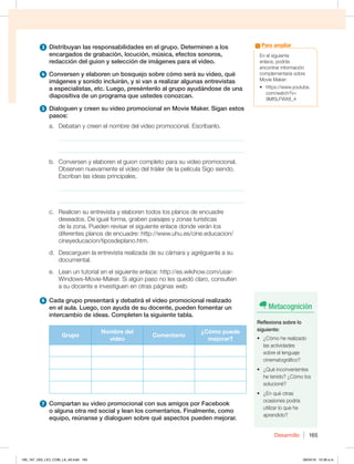Desarrollo 165
3 Distribuyan las responsabilidades en el grupo. Determinen a los
encargados de grabación, locución, música, efectos sonoros,
redacción del guion y selección de imágenes para el video.
4 Conversen y elaboren un bosquejo sobre cómo será su video, qué
imágenes y sonido incluirán, y si van a realizar algunas entrevistas
a especialistas, etc. Luego, preséntenlo al grupo ayudándose de una
diapositiva de un programa que ustedes conozcan.
5 Dialoguen y creen su video promocional en Movie Maker. Sigan estos
pasos:
a. Debatan y creen el nombre del video promocional. Escríbanlo.
_____________________________________________________________
_____________________________________________________________
b. Conversen y elaboren el guion completo para su video promocional.
Observen nuevamente el video del tráiler de la película Sigo siendo.
Escriban las ideas principales.
_____________________________________________________________
_____________________________________________________________
c. Realicen su entrevista y elaboren todos los planos de encuadre
deseados. De igual forma, graben paisajes y zonas turísticas
de la zona. Pueden revisar el siguiente enlace donde verán los
diferentes planos de encuadre: http://www.uhu.es/cine.educacion/
cineyeducacion/tiposdeplano.htm.
d. Descarguen la entrevista realizada de su cámara y agréguenla a su
documental.
e. Lean un tutorial en el siguiente enlace: http://es.wikihow.com/usar-
Windows-Movie-Maker. Si algún paso no les quedó claro, consulten
a su docente e investiguen en otras páginas web.
6 Cada grupo presentará y debatirá el video promocional realizado
en el aula. Luego, con ayuda de su docente, pueden fomentar un
intercambio de ideas. Completen la siguiente tabla.
Grupo
Nombre del
video
Comentario
¿Cómo puede
mejorar?
R. L.
7 Compartan su video promocional con sus amigos por Facebook
o alguna otra red social y lean los comentarios. Finalmente, como
equipo, reúnanse y dialoguen sobre qué aspectos pueden mejorar.
En el siguiente
enlace, podrás
encontrar información
complementaria sobre
Movie Maker:
tIUUQTXXXZPVUVCF
com/watch?v=
9Mf5LFWX8_4
Para ampliar
Metacognición
Reflexiona sobre lo
siguiente:
t {$ØNPIFSFBMJ[BEP
las actividades
sobre el lenguaje
cinematográfico?
t {2VÏJODPOWFOJFOUFT
he tenido? ¿Cómo los
solucioné?
t {ORVÏPUSBT
ocasiones podría
utilizar lo que he
aprendido?
160_167_U03_LICI_COM_LA_4S.indd 165 26/04/16 10:38 a.m.
 