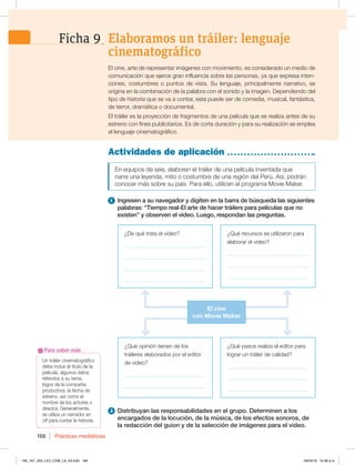 Prácticas mediáticas
166
Un tráiler cinematográfico
debe incluir el título de la
película, algunos datos
referidos a su tema,
logos de la compañía
productora, la fecha de
estreno, así como el
nombre de los actores o
director. Generalmente,
se utiliza un narrador en
off para contar la historia.
Para saber más
Actividades de aplicación
En equipos de seis, elaboren el tráiler de una película inventada que
narre una leyenda, mito o costumbre de una región del Perú. Así, podrán
conocer más sobre su país. Para ello, utilicen el programa Movie Maker.
1 Ingresen a su navegador y digiten en la barra de búsqueda las siguientes
palabras: “Tiempo real-El arte de hacer tráilers para películas que no
existen” y observen el video. Luego, respondan las preguntas.
2 Distribuyan las responsabilidades en el grupo. Determinen a los
encargados de la locución, de la música, de los efectos sonoros, de
la redacción del guion y de la selección de imágenes para el video.
El cine, arte de representar imágenes con movimiento, es considerado un medio de
comunicación que ejerce gran influencia sobre las personas, ya que expresa inten-
ciones, costumbres o puntos de vista. Su lenguaje, principalmente narrativo, se
origina en la combinación de la palabra con el sonido y la imagen. Dependiendo del
tipo de historia que se va a contar, esta puede ser de comedia, musical, fantástica,
de terror, dramática o documental.
El tráiler es la proyección de fragmentos de una película que se realiza antes de su
estreno con fines publicitarios. Es de corta duración y para su realización se emplea
el lenguaje cinematográfico.
¿Qué opinión tienen de los
tráileres elaborados por el editor
de video?
_____________________________
_____________________________
¿De qué trata el video?
_____________________________
_____________________________
_____________________________
_____________________________
¿Qué recursos se utilizaron para
elaborar el video?
_____________________________
_____________________________
_____________________________
¿Qué pasos realiza el editor para
lograr un tráiler de calidad?
_____________________________
_____________________________
_____________________________
El cine
con Movie Maker
Elaboramos un tráiler: lenguaje
cinematográfico
Ficha 9
160_167_U03_LICI_COM_LA_4S.indd 166 26/04/16 10:38 a.m.
 