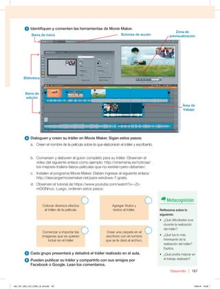 Desarrollo 167
3 Identifiquen y comenten las herramientas de Movie Maker.
4 Dialoguen y creen su tráiler en Movie Maker. Sigan estos pasos:
a. Creen el nombre de la película sobre la que elaborarán el tráiler y escríbanlo.
_____________________________________________________________
b. Conversen y elaboren el guion completo para su tráiler. Observen el
video del siguiente enlace como ejemplo: http://cinemania.es/noticias/
los-mejores-trailers-falsos-peliculas-que-no-existen-pero-deberian/.
c. Instalen el programa Movie Maker. Deben ingresar al siguiente enlace:
http://descargarmoviemaker.net/para-windows-7-gratis.
d. Observen el tutorial de https://www.youtube.com/watch?v=-Zz-
mOGNnuo. Luego, ordenen estos pasos:
Colocar diversos efectos
al tráiler de la película.
Agregar títulos y
textos al tráiler.
Comenzar a importar las
imágenes que se quieren
incluir en el tráiler
Crear una carpeta en el
escritorio con el nombre
que se le dará al archivo.
5 Cada grupo presentará y debatirá el tráiler realizado en el aula.
6 Pueden publicar su tráiler y compartirlo con sus amigos por
Facebook o Google. Lean los comentarios.
Barra de
edición
Biblioteca
Barra de menú Botones de acción
Zona de
previsualización
Área de
trabajo
Metacognición
Reflexiona sobre lo
siguiente:
t {2VÏEJGJDVMUBEFTUVWF
durante la realización
del tráiler?
t {2VÏGVFMPNÈT
interesante de la
realización del tráiler?
Explica.
t {2VÏQPESÓBNFKPSBSFO
el trabajo realizado?
160_167_U03_LICI_COM_LA_4S.indd 167 6/05/16 18:09
 