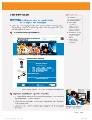 Cierre 169
Fase I: Investigar
Sesión 1 Investiguemos sobre las características
de las páginas web de colegios
t {1BSBRVÏTJSWFVOBQÈHJOBXFC {2VÏUJQPTEFQVCMJDBDJPOFTTFQVFEFO
DPNQBSUJS {2VÏQBTPTTFEFCFOTFHVJSQBSBDSFBSVOBQÈHJOBXFC {2VÏ
EFCFNPTUPNBSFODVFOUB
1 Lee con atención el siguiente texto:
-PTQSJODJQBMFT
FMFNFOUPTEFVOBQÈHJOB
XFCTPOMPTTJHVJFOUFT
t 5FYUPPGSFDF
JOGPSNBDJØO
t *NÈHFOFTPGSFDFO
JOGPSNBDJØOWJTVBMZ
NVFTUSBOVOEJTF×P
BUSBDUJWPZQFSTPOBM
t )JQFSWÓODVMPTTFVTBO
QBSBSFMBDJPOBSWBSJBT
QÈHJOBTNFEJBOUF
FOMBDFT
t 7JEFPTZBVEJPT
DPNQMFNFOUBOMB
JOGPSNBDJØO
Para saber más
Analizar diferentes páginas web
te ayudará a elaborar la tuya.
Escuela Virgen de Guadalupe. (2015). [Web]. Recuperado de http://www.evg.es/.
2 En parejas, respondan las siguientes preguntas:
B {2VÏFMFNFOUPTQVFEFOBQSFDJBSFOFTUBQÈHJOBXFC {$POPDÓBOUPEPT
FTUPTFMFNFOUPT {1BSBRVÏTJSWFO
C {2VÏ FMFNFOUPT RVJUBSÓBO P B×BEJSÓBO B FTUB QÈHJOB XFC  YQMJRVFO
PSBMNFOUFQPSRVÏ
D{2VÏFMFNFOUPTQPESÓBODPOTJEFSBSQBSBMBQÈHJOBXFCEFTVDPMFHJP 
YQMJRVFO
168_177_U03_LICI_COM_LA_4S.indd 169 6/05/16 18:12
 