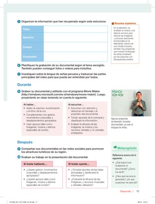17
Desarrollo 17
5 Organicen la información que han recuperado según esta estructura:
Título
Apertura
Cuerpo
Conclusión
6 Planifiquen la grabación de su documental según el tema escogido.
También pueden conseguir fotos o videos para incluirlos.
7 Investiguen sobre la lengua de señas peruana y traduzcan las partes
principales del video para que pueda ser entendido por todos.
Durante
8 Graben su documental y edítenlo con el programa Movie Maker
(http://windows.microsoft.com/es-xl/windows/movie-maker). Luego,
proyéctenlo en clase teniendo en cuenta lo siguiente:
Al hablar…
t 7BSÓFOFMWPMVNFO MBFOUPOBDJØO
y el ritmo de la voz.
t $PNQMFNFOUFODPOHFTUPT 
movimientos corporales y
desplazamientos apropiados.
t 6TFOBQPZPTUBMFTDPNP
imágenes, música y efectos
especiales de sonido.
Al escuchar…
t TDVDIFODPOBUFODJØOZ
deduzcan el mensaje y el
propósito del documental.
t 5PNFOBQVOUFTEFMPQSJODJQBMZ
clasifiquen la información.
t WBMÞFOMBFGJDBDJBEFMBT
imágenes, la música y los
recursos verbales y no verbales
empleados.
Después
9 Compartan sus documentales en las redes sociales para promover
los atractivos turísticos de su región.
10 Evalúen su trabajo en la presentación del documental.
Si fuiste hablante… Si fuiste oyente…
t {6TBTUFHFTUPT NPWJNJFOUPT
corporales y desplazamientos
apropiados?
t {6TBTUFBQPZPTUBMFTDPNP
imágenes, música y efectos
especiales de sonido?
t {5PNBTUFBQVOUFTEFMBTJEFBT
principales y clasificaste la
información?
t {WBMVBTUFMBFGJDBDJBEFMBT
imágenes, y recursos musicales
y verbales utilizados?
En la televisión, se
emplean la música y los
efectos sonoros para
reforzar las imágenes
y provocar reacciones
emocionales en el
televidente. Dentro de
una mirada inclusiva,
UBNCJÏOIBZQSPHSBNBT
que incluyen el lenguaje
de señas empleado
por las personas con
discapacidad auditiva.
Recursos expresivos
Algunos programas
de televisión, incluidos
documentales, ya usan el
lenguaje de señas.
Metacognición
Reflexiona acerca de lo
siguiente:
t {2VÏMPHSPTUVWF
al elaborar mi
documental? ¿Cómo
me sentí?
t {1BSBRVÏNFTJSWFMP
aprendido? ¿En qué
ocasiones me será útil?
014-029_U01_LICI_COM_LA_4S.indd 17 9/5/16 14:33
 