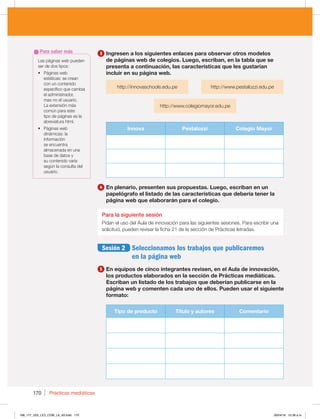 Prácticas mediáticas
170
3 Ingresen a los siguientes enlaces para observar otros modelos
de páginas web de colegios. Luego, escriban, en la tabla que se
presenta a continuación, las características que les gustarían
incluir en su página web.
http://innovaschools.edu.pe http://www.pestalozzi.edu.pe
http://www.colegiomayor.edu.pe
Innova Pestalozzi Colegio Mayor
4 En plenario, presenten sus propuestas. Luego, escriban en un
papelógrafo el listado de las características que debería tener la
página web que elaborarán para el colegio.
Para la siguiente sesión
Pidan el uso del Aula de innovación para las siguientes sesiones. Para escribir una
solicitud, pueden revisar la ficha 21 de la sección de Prácticas letradas.
Sesión 2 Seleccionamos los trabajos que publicaremos
en la página web
5 En equipos de cinco integrantes revisen, en el Aula de innovación,
los productos elaborados en la sección de Prácticas mediáticas.
Escriban un listado de los trabajos que deberían publicarse en la
página web y comenten cada uno de ellos. Pueden usar el siguiente
formato:
Tipo de producto Título y autores Comentario
Las páginas web pueden
ser de dos tipos:
t 1ÈHJOBTXFC
estáticas: se crean
con un contenido
específico que cambia
el administrador,
mas no el usuario.
La extensión más
común para este
tipo de páginas es la
abreviatura html.
t 1ÈHJOBTXFC
dinámicas: la
información
se encuentra
almacenada en una
base de datos y
su contenido varía
según la consulta del
usuario.
Para saber más
168_177_U03_LICI_COM_LA_4S.indd 170 26/04/16 10:38 a.m.
 