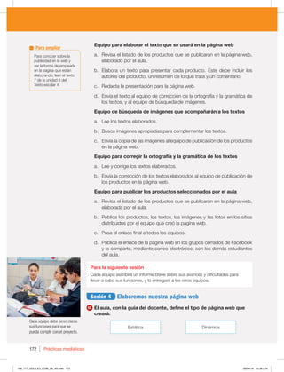 Prácticas mediáticas
172
Cada equipo debe tener claras
sus funciones para que se
pueda cumplir con el proyecto.
Equipo para elaborar el texto que se usará en la página web
a. Revisa el listado de los productos que se publicarán en la página web,
elaborado por el aula.
b. Elabora un texto para presentar cada producto. Este debe incluir los
autores del producto, un resumen de lo que trata y un comentario.
c. Redacta la presentación para la página web.
d. Envía el texto al equipo de corrección de la ortografía y la gramática de
los textos, y al equipo de búsqueda de imágenes.
Equipo de búsqueda de imágenes que acompañarán a los textos
a. Lee los textos elaborados.
b. Busca imágenes apropiadas para complementar los textos.
c. Envía la copia de las imágenes al equipo de publicación de los productos
en la página web.
Equipo para corregir la ortografía y la gramática de los textos
a. Lee y corrige los textos elaborados.
b. Envía la corrección de los textos elaborados al equipo de publicación de
los productos en la página web.
Equipo para publicar los productos seleccionados por el aula
a. Revisa el listado de los productos que se publicarán en la página web,
elaborada por el aula.
b. Publica los productos, los textos, las imágenes y las fotos en los sitios
distribuidos por el equipo que creó la página web.
c. Pasa el enlace final a todos los equipos.
d. Publica el enlace de la página web en los grupos cerrados de Facebook
y lo comparte, mediante correo electrónico, con los demás estudiantes
del aula.
Para la siguiente sesión
Cada equipo escribirá un informe breve sobre sus avances y dificultades para
llevar a cabo sus funciones, y lo entregará a los otros equipos.
Sesión 4 Elaboremos nuestra página web
11 El aula, con la guía del docente, define el tipo de página web que
creará.
Estática Dinámica
Para conocer sobre la
publicidad en la web y
ver la forma de emplearla
en la página que están
elaborando, lean el texto
7 de la unidad 8 del
Texto escolar 4.
Para ampliar
168_177_U03_LICI_COM_LA_4S.indd 172 26/04/16 10:38 a.m.
 