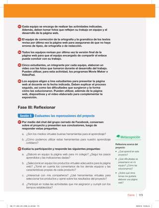 Cierre 173
12 Cada equipo se encarga de realizar las actividades indicadas.
Además, deben tomar fotos que reflejen su trabajo en equipo y el
desarrollo de la página web.
13 El equipo de corrección de la ortografía y la gramática de los textos
revisa por última vez la página web para asegurarse de que no haya
errores de tipeo, de ortografía o de redacción.
14 Todos los equipos revisan por última vez la versión final de la
página web para que el equipo encargado de compartir el enlace
pueda concluir con su trabajo.
15 Cinco estudiantes, un integrante por cada equipo, elaboran un
video con las fotos que tomaron durante el desarrollo del trabajo.
Pueden utilizar, para esta actividad, los programas Movie Maker o
VideoPad.
16 Los equipos eligen a tres estudiantes para presentar la página
web al docente en la fecha indicada. Deben explicar el proceso
seguido, así como las dificultades que surgieron y la forma
cómo las solucionaron. Pueden utilizar, además de la página
web, diapositivas y el video elaborado para complementar la
exposición.
Fase III: Reflexionar
Sesión 5 Evaluamos las repercusiones del proyecto
17 Por medio del chat del grupo cerrado de Facebook, conversen
sobre el proyecto y presenten sus conclusiones, luego de
responder estas preguntas.
a. ¿Son los medios virtuales buenas herramientas para el aprendizaje?
b. ¿Cómo podemos utilizar estas herramientas para nuestro aprendizaje
cotidiano?
18 Evalúa tu participación y responde las siguientes preguntas:
a. ¿Elaboré en equipo la página web para mi colegio? ¿Seguí los pasos
aprendidos y las indicaciones dadas?
b. ¿Seleccioné en equipo los productos virtuales adecuados para la página
web? ¿Tomé en cuenta los comentarios de los demás equipos y las
características propias de cada producto?
c. ¿Interactué con mis compañeros? ¿Usé herramientas virtuales para
seleccionar los productos y opiné sobre los resultados del proyecto?
d. ¿Participé en todas las actividades que me asignaron y cumplí con los
tiempos establecidos?
Metacognición
Reflexiona acerca del
proyecto:
t {2VÏBQSFOEÓFOFTUF
proyecto?
t {2VÏEJGJDVMUBEFTTF
presentaron en mi
equipo? ¿Cómo las
solucionamos?
t {4PCSFRVÏPUSPT
temas me gustaría
elaborar una página
web?
168_177_U03_LICI_COM_LA_4S.indd 173 26/04/16 10:38 a.m.
 