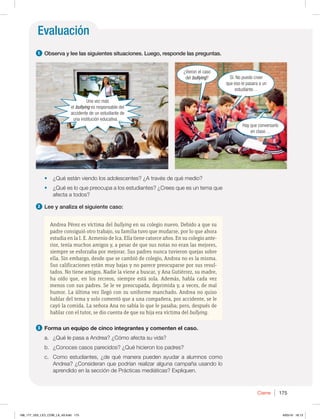 Evaluación
Cierre 175
t ¿Qué están viendo los adolescentes? ¿A través de qué medio?
t ¿Qué es lo que preocupa a los estudiantes? ¿Crees que es un tema que
afecta a todos?
2 Lee y analiza el siguiente caso:
Andrea Pérez es víctima del bullying en su colegio nuevo. Debido a que su
padre consiguió otro trabajo, su familia tuvo que mudarse, por lo que ahora
estudia en la I. E. Armenio de Ica. Ella tiene catorce años. En su colegio ante-
rior, tenía muchos amigos y, a pesar de que sus notas no eran las mejores,
siempre se esforzaba por mejorar. Sus padres nunca tuvieron quejas sobre
ella. Sin embargo, desde que se cambió de colegio, Andrea no es la misma.
Sus calificaciones están muy bajas y no parece preocuparse por sus resul-
tados. No tiene amigos. Nadie la viene a buscar, y Ana Gutiérrez, su madre,
ha oído que, en los recreos, siempre está sola. Además, habla cada vez
menos con sus padres. Se le ve preocupada, deprimida y, a veces, de mal
humor. La última vez llegó con su uniforme manchado. Andrea no quiso
hablar del tema y solo comentó que a una compañera, por accidente, se le
cayó la comida. La señora Ana no sabía lo que le pasaba; pero, después de
hablar con el tutor, se dio cuenta de que su hija era víctima del bullying.
3 Forma un equipo de cinco integrantes y comenten el caso.
a. ¿Qué le pasa a Andrea? ¿Cómo afecta su vida?
b. ¿Conoces casos parecidos? ¿Qué hicieron los padres?
c. Como estudiantes, ¿de qué manera pueden ayudar a alumnos como
Andrea? ¿Consideran que podrían realizar alguna campaña usando lo
aprendido en la sección de Prácticas mediáticas? Expliquen.
1 Observa y lee las siguientes situaciones. Luego, responde las preguntas.
¿Vieron el caso
del bullying? Sí. No puedo creer
que eso le pasara a un
estudiante…
Hay que conversarlo
en clase…
Una vez más
el bullying es responsable del
accidente de un estudiante de
una institución educativa…
168_177_U03_LICI_COM_LA_4S.indd 175 6/05/16 18:13
 