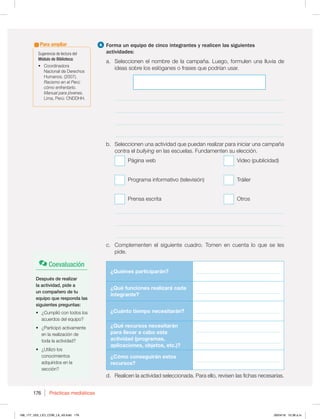 Prácticas mediáticas
176
4 Forma un equipo de cinco integrantes y realicen las siguientes
actividades:
a. Seleccionen el nombre de la campaña. Luego, formulen una lluvia de
ideas sobre los eslóganes o frases que podrían usar.
_____________________________________________________________
_____________________________________________________________
_____________________________________________________________
_____________________________________________________________
b. Seleccionen una actividad que puedan realizar para iniciar una campaña
contra el bullying en las escuelas. Fundamenten su elección.
Página web 7JEFP QVCMJDJEBE 







































Programa informativo (televisión) Tráiler
Prensa escrita Otros
_____________________________________________________________
_____________________________________________________________
_____________________________________________________________
c. Complementen el siguiente cuadro. Tomen en cuenta lo que se les
pide.
¿Quiénes participarán? __________________________________
¿Qué funciones realizará cada
integrante?
__________________________________
¿Cuánto tiempo necesitarán? __________________________________
¿Qué recursos necesitarán
para llevar a cabo esta
actividad (programas,
aplicaciones, objetos, etc.)?
__________________________________
__________________________________
¿Cómo conseguirán estos
recursos?
__________________________________
d. Realicen la actividad seleccionada. Para ello, revisen las fichas necesarias.
Coevaluación
Después de realizar
la actividad, pide a
un compañero de tu
equipo que responda las
siguientes preguntas:
t {$VNQMJØDPOUPEPTMPT
acuerdos del equipo?
t {1BSUJDJQØBDUJWBNFOUF
en la realización de
toda la actividad?
t {6UJMJ[ØMPT
conocimientos
adquiridos en la
sección?
Sugerencia de lectura del
Módulo de Biblioteca:
t Coordinadora
Nacional de Derechos
)VNBOPT  
Racismo en el Perú:
cómo enfrentarlo.
Manual para jóvenes.
-JNB 1FSÞ$/%%))
Para ampliar
168_177_U03_LICI_COM_LA_4S.indd 176 26/04/16 10:38 a.m.
 