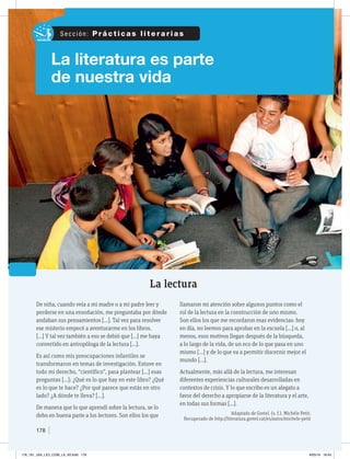 178
La literatura es parte
de nuestra vida
La lectura
De niña, cuando veía a mi madre o a mi padre leer y
perderse en una ensoñación, me preguntaba por dónde
andaban sus pensamientos […]. Tal vez para resolver
ese misterio empecé a aventurarme en los libros.
[…] Y tal vez también a eso se debió que […] me haya
convertido en antropóloga de la lectura […].
Es así como mis preocupaciones infantiles se
transformaron en temas de investigación. Estuve en
todo mi derecho, “científico”, para plantear […] esas
preguntas […]: ¿Qué es lo que hay en este libro? ¿Qué
es lo que te hace? ¿Por qué parece que estás en otro
lado? ¿A dónde te lleva? […].
De manera que lo que aprendí sobre la lectura, se lo
debo en buena parte a los lectores. Son ellos los que
llamaron mi atención sobre algunos puntos como el
rol de la lectura en la construcción de uno mismo.
Son ellos los que me recordaron esas evidencias: hoy
en día, no leemos para aprobar en la escuela […] o, al
menos, esos motivos llegan después de la búsqueda,
a lo largo de la vida, de un eco de lo que pasa en uno
mismo […] y de lo que va a permitir discernir mejor el
mundo […].
Actualmente, más allá de la lectura, me interesan
diferentes experiencias culturales desarrolladas en
contextos de crisis. Y lo que escribo es un alegato a
favor del derecho a apropiarse de la literatura y el arte,
en todas sus formas […].
Adaptado de Gretel. (s. f.). Michèle Petit.
Recuperado de http://literatura.gretel.cat/es/autor/michele-petit
S e c c i ó n : P r á c t i c a s l i t e r a r i a s
178_191_U04_LICI_COM_LA_4S.indd 178 6/05/16 18:45
 