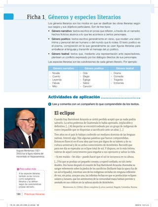 Prácticas literarias
180
A las especies literarias
también se les conoce
como subgéneros
literarios y se definen
según las características
propias del texto.
Para saber más
1 Lee y comenta con un compañero lo que comprendiste de los textos.
Actividades de aplicación
Los géneros literarios son los modos en que se clasifican las obras literarias según
sus rasgos y sus objetivos particulares. Son de tres tipos:
t Género narrativo: textos escritos en prosa que refieren, a través de un narrador,
hechos ficticios alusivos a lo que les acontece a ciertos personajes.
t Género poético: textos escritos generalmente en verso, que revelan una visión
íntima y personal del ser humano o del mundo que lo rodea. El texto poético es
el poema, composición en la que generalmente se usan figuras literarias para
embellecer el lenguaje y transmitir el mensaje del yo poético.
t Género teatral: textos que, mediante una representación ante espectadores,
plantean un conflicto expresado por los diálogos directos de sus personajes.
Las especies literarias son las subdivisiones de cada género literario. Por ejemplo:
Género narrativo Género poético Género teatral
- Novela
- Cuento
- Leyenda
- Fábula
- Mito
- Oda
- Elegía
- Égloga
- Sátira
- Canción
- Drama
- Comedia
- Tragedia
- Entremés
El eclipse
Cuando fray Bartolomé Arrazola se sintió perdido aceptó que ya nada podría
salvarlo. La selva poderosa de Guatemala lo había apresado, implacable y
definitiva. [...] Al despertar se encontró rodeado por un grupo de indígenas de
rostro impasible que se disponían a sacrificarlo ante un altar. [...]
Tres años en el país le habían conferido un mediano dominio de las lenguas
nativas. Intentó algo. Dijo algunas palabras que fueron comprendidas.
Entonces floreció en él una idea que tuvo por digna de su talento y de su
cultura universal y de su arduo conocimiento de Aristóteles. Recordó que
para ese día se esperaba un eclipse total de sol. Y dispuso, en lo más íntimo,
valerse de aquel conocimiento para engañar a sus opresores y salvar la vida.
—Si me matáis —les dijo— puedo hacer que el sol se oscurezca en su altura.
[...] Vio que se produjo un pequeño consejo, y esperó confiado, no sin cierto
desdén. Dos horas después el corazón de fray Bartolomé Arrazola chorreaba su
sangre vehemente sobre la piedra de los sacrificios (brillante bajo la opaca luz de
un sol eclipsado), mientras uno de los indígenas recitaba sin ninguna inflexión
de voz, sin prisa, una por una, las infinitas fechas en que se producirían eclipses
solares y lunares, que los astrónomos de la comunidad maya habían previsto y
anotado en sus códices sin la valiosa ayuda de Aristóteles.
Monterroso, A. (1994). Obras completas (y otros cuentos). Bogotá, Colombia: Norma.
Géneros y especies literarios
Ficha 1
Augusto Monterroso (1921-
2003) fue la figura máxima del
microrrelato en Hispanoamérica.
178_191_U04_LICI_COM_LA_4S.indd 180 26/04/16 10:51 a.m.
 
