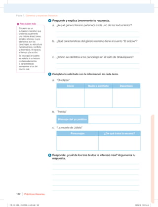 Prácticas literarias
182
4 Responde y explica brevemente tu respuesta.
a. ¿A qué género literario pertenece cada uno de los textos leídos?
_____________________________________________________________
_____________________________________________________________
b. ¿Qué características del género narrativo tiene el cuento El eclipse?
_____________________________________________________________
_____________________________________________________________
c. ¿Cómo se identifica a los personajes en el texto de Shakespeare?
_____________________________________________________________
_____________________________________________________________
5 Completa lo solicitado con la información de cada texto.
a. El eclipse
Inicio Nudo o conflicto Desenlace
b. “Tristitia”
Mensaje del yo poético
c. “La muerte de Julieta”
Personajes ¿De qué trata la escena?
6 Responde: ¿cuál de los tres textos te interesó más? Argumenta tu
respuesta.
________________________________________________________________
________________________________________________________________
________________________________________________________________
________________________________________________________________
________________________________________________________________
________________________________________________________________
El cuento es un
subgénero narrativo que
presenta usualmente
una historia lineal, breve,
simple e intensa, cuyos
elementos son los
personajes, su estructura
narrativa (inicio, conflicto
y desenlace), el espacio,
el tiempo y la acción.
Se dice que un cuento
es realista si su historia
contiene elementos
o características
semejantes a los del
mundo real.
Para saber más
Ficha 1. Géneros y especies literarios
178_191_U04_LICI_COM_LA_4S.indd 182 26/04/16 10:51 a.m.
 