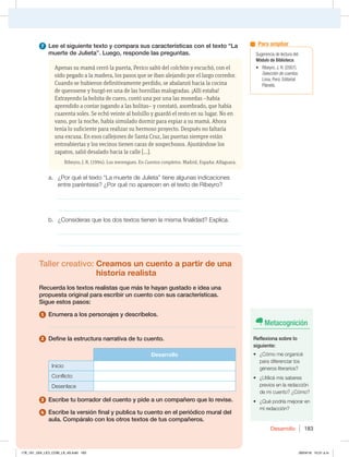 Desarrollo 183
7 Lee el siguiente texto y compara sus características con el texto “La
muerte de Julieta”. Luego, responde las preguntas.
Apenas su mamá cerró la puerta, Perico saltó del colchón y escuchó, con el
oído pegado a la madera, los pasos que se iban alejando por el largo corredor.
Cuando se hubieron definitivamente perdido, se abalanzó hacia la cocina
de querosene y hurgó en una de las hornillas malogradas. ¡Allí estaba!
Extrayendo la bolsita de cuero, contó una por una las monedas –había
aprendido a contar jugando a las bolitas– y constató, asombrado, que había
cuarenta soles. Se echó veinte al bolsillo y guardó el resto en su lugar. No en
vano, por la noche, había simulado dormir para espiar a su mamá. Ahora
tenía lo suficiente para realizar su hermoso proyecto. Después no faltaría
una excusa. En esos callejones de Santa Cruz, las puertas siempre están
entreabiertas y los vecinos tienen caras de sospechosos. Ajustándose los
zapatos, salió desalado hacia la calle […].
Ribeyro, J. R. (1994). Los merengues. En Cuentos completos. Madrid, España: Alfaguara.
a. ¿Por qué el texto “La muerte de Julieta” tiene algunas indicaciones
entre paréntesis? ¿Por qué no aparecen en el texto de Ribeyro?
_____________________________________________________________
_____________________________________________________________
b. ¿Consideras que los dos textos tienen la misma finalidad? Explica.
_____________________________________________________________
_____________________________________________________________
Taller creativo: Creamos un cuento a partir de una
historia realista
Recuerda los textos realistas que más te hayan gustado e idea una
propuesta original para escribir un cuento con sus características.
Sigue estos pasos:
1 Enumera a los personajes y descríbelos.
______________________________________________________________
2 Define la estructura narrativa de tu cuento.
Desarrollo
Inicio
Conflicto
Desenlace
3 Escribe tu borrador del cuento y pide a un compañero que lo revise.
4 Escribe la versión final y publica tu cuento en el periódico mural del
aula. Compáralo con los otros textos de tus compañeros.
Metacognición
Reflexiona sobre lo
siguiente:
t {$ØNPNFPSHBOJDÏ
para diferenciar los
géneros literarios?
t {6UJMJDÏNJTTBCFSFT
previos en la redacción
de mi cuento? ¿Cómo?
t {2VÏQPESÓBNFKPSBSFO
mi redacción?
Sugerencia de lectura del
Módulo de Biblioteca:
t 3JCFZSP +3  
Selección de cuentos.
-JNB 1FSÞEJUPSJBM
1MBOFUB
Para ampliar
178_191_U04_LICI_COM_LA_4S.indd 183 26/04/16 10:51 a.m.
 
