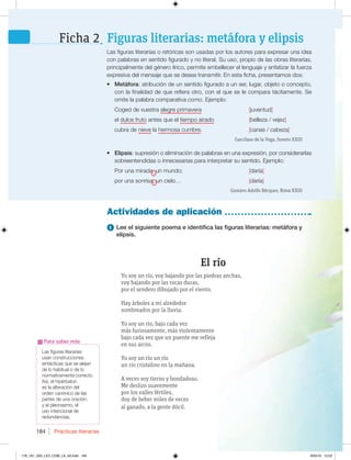 Prácticas literarias
184
Las figuras literarias
usan construcciones
sintácticas que se alejan
de lo habitual o de lo
normativamente correcto.
Así, el hipérbaton
es la alteración del
orden canónico de las
partes de una oración;
y el pleonasmo, el
uso intencional de
redundancias.
Para saber más
1 Lee el siguiente poema e identifica las figuras literarias: metáfora y
elipsis.
El río
Yo soy un río, voy bajando por las piedras anchas,
voy bajando por las rocas duras,
por el sendero dibujado por el viento.
Hay árboles a mi alrededor
sombreados por la lluvia.
Yo soy un río, bajo cada vez
más furiosamente, más violentamente
bajo cada vez que un puente me refleja
en sus arcos.
Yo soy un río un río
un río cristalino en la mañana.
A veces soy tierno y bondadoso.
Me deslizo suavemente
por los valles fértiles,
doy de beber miles de veces
al ganado, a la gente dócil.
Actividades de aplicación
Las figuras literarias o retóricas son usadas por los autores para expresar una idea
con palabras en sentido figurado y no literal. Su uso, propio de las obras literarias,
principalmente del género lírico, permite embellecer el lenguaje y enfatizar la fuerza
expresiva del mensaje que se desea transmitir. En esta ficha, presentamos dos:
t Metáfora: atribución de un sentido figurado a un ser, lugar, objeto o concepto,
con la finalidad de que refiera otro, con el que se le compara tácitamente. Se
omite la palabra comparativa como. Ejemplo:
Coged de vuestra alegre primavera [juventud]
el dulce fruto antes que el tiempo airado [belleza / vejez]
cubra de nieve la hermosa cumbre. [canas / cabeza]
Garcilaso de la Vega, Soneto XXIII
t Elipsis: supresión o eliminación de palabras en una expresión, por considerarlas
sobreentendidas o innecesarias para interpretar su sentido. Ejemplo:
Por una mirada, un mundo; [daría]
por una sonrisa, un cielo… [daría]
Gustavo Adolfo Bécquer, Rima XXIII
Figuras literarias: metáfora y elipsis
Ficha 2
178_191_U04_LICI_COM_LA_4S.indd 184 9/05/16 12:02
 