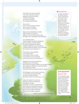 Desarrollo 185
Javier Heraud Pérez
(Lima, 1942-Puerto
Maldonado, 1963)
Fue un destacado poeta
peruano de la generación
del 60. A pesar de su
corta vida, la propuesta
poética de Heraud, a
través del uso de figuras
literarias y el verso libre,
hace gala de un hondo
lirismo y profundidad.
Entre sus principales
obras poéticas figuran
El río (1960), El viaje
(1961) y Estación reunida
(1961).
La poesía de la década
de 1960 se nutrió de
la lírica norteamericana
de Thomas S. Eliot y
Ezra Pound, y de la
hispana de Antonio
Machado y Federico
García Lorca. Los poetas
de esta generación
tomaron como punto de
referencia a Heraud, por
su compromiso con los
temas sociales, propios
de su época, y su
adhesión al verso libre y
la constante exploración
de recursos técnicos.
Para saber más
Los niños se me acercan de día,
y de noche trémulos amantes
apoyan sus ojos en los míos,
y hunden sus brazos
en la oscura claridad
de mis aguas fantasmales.
Yo soy el río.
Pero a veces soy bravo y fuerte
pero a veces no respeto
ni a la vida ni a la muerte.
Bajo por las atropelladas cascadas,
bajo con furia y con rencor,
golpeo contra las piedras más y más,
las hago una a una pedazos interminables.
Los animales huyen,
huyen huyendo cuando me desbordo
por los campos, cuando siembro
de piedras pequeñas las laderas,
cuando inundo las casas y los pastos,
cuando inundo las puertas y sus corazones,
los cuerpos y sus corazones […].
Y mi furia se torna apacible,
y me vuelvo árbol,
y me estanco como un árbol,
y me silencio como una piedra,
y callo como una rosa sin espinas […].
Llegará la hora en que tendré que
desembocar en los océanos,
que mezclar mis aguas limpias con sus aguas turbias,
que tendré que silenciar mi canto luminoso,
que tendré que acallar
mis gritos furiosos al alba de todos los días […]
El día llegará, y en los mares inmensos
no veré más mis campos fértiles,
no veré mis árboles verdes,
mi viento cercano, mi cielo claro, […]
nada, únicamente el cielo azul,
inmenso, y todo se disolverá en
una llanura de agua,
en donde un canto o un poema más
solo serán ríos pequeños que bajan,
ríos caudalosos que bajan a juntarse
en mis nuevas aguas luminosas,
en mis nuevas aguas apagadas.
Heraud, J. (2011). El río. Lima, Perú: Peisa.
178_191_U04_LICI_COM_LA_4S.indd 185 9/05/16 12:02
 