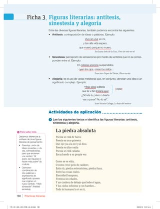 Prácticas literarias
188
Debemos diferenciar la
antítesis de otras figuras
literarias de pensamiento:
t 1BSBEPKBVOJØOEF
ideas opuestas y, a la
vez, contradictorias,
pero que encierran
una verdad: “Al
avaro, las riquezas lo
hacen más pobre” (la
codicia).
t 0YÓNPSPO
combinación de
dos palabras o
expresiones de
significado opuesto
que originan un
nuevo sentido: “Hielo
abrasador” (frialdad
excesiva).
Para saber más
Actividades de aplicación
Entre las diversas figuras literarias, también podemos encontrar las siguientes:
t Antítesis: contraposición de ideas o palabras. Ejemplo:
Vivo sin vivir en mí,
y tan alta vida espero,
que muero porque no muero.
Sor Juana Inés de la Cruz, Vivo sin vivir en mí
t Sinestesia: percepción de sensaciones por medio de sentidos que no se corres-
ponden entre sí. Ejemplo:
En colores sonoros suspendidos
oyen los ojos, miran los oídos…
Francisco López de Zárate, Obras varias
t Alegoría: es el uso de varias metáforas que, en conjunto, denotan una idea o un
significado complejo. Ejemplo:
“Hoja seca solitaria
[vejez]
que te vi tan lozana ayer
¿Dónde tu polvo cubierta
vas a parar? No lo sé”.
Juan Nicasio Gallego, La hoja del lentisco
Figuras literarias: antítesis,
sinestesia y alegoría
Ficha 3
1 Lee los siguientes textos e identifica las figuras literarias: antítesis,
sinestesia y alegoría.
La piedra absoluta
Poesía se está de fuera:
Poesía es una quimera
Que oye ya a la vez y al dios.
Poesía no dice nada:
Poesía se está callada,
Escuchando a su propia voz
Como se va vida,
O como crece pelo de cadáver,
Estás tú, piedra aviternísima, piedra ilusa,
Entre las cosas reales.
Eternidad haraposa,
Firmeza sin edades,
Y un cordero de debajo que bebe el agua,
Y los cielos infinitos y con hambre...
Todo lo humano lo vi en ti,
solitaria
178_191_U04_LICI_COM_LA_4S.indd 188 26/04/16 10:51 a.m.
 