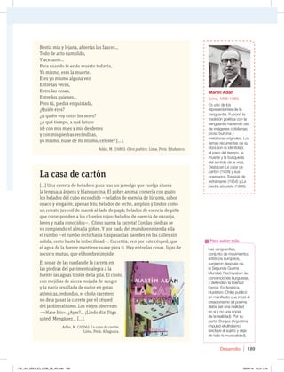Desarrollo 189
Bestia mía y lejana, abiertas las fauces...
Todo de acto cumplido,
Y acezante...
Para cuando te estés muerto todavía,
Yo mismo, eres la muerte.
Eres yo mismo alguna vez
Entre las veces,
Entre las cosas,
Entre los quienes...
Pero tú, piedra enquistada,
¿Quién eres?
¿A quién voy entre los seres?
¿A qué tiempo, a qué futuro
iré con mis míes y mis desdenes
y con mis piedras recónditas,
yo mismo, nube de mí mismo, celeste? […].
Adán, M. (1980). Obra poética. Lima, Perú: Edubanco.
La casa de cartón
[…] Una carreta de heladero pasa tras un jamelgo que cuelga afuera
la lenguaza áspera y blanquecina. El pobre animal comería con gusto
los helados del cubo escondido —helados de esencia de lúcuma, sabor
opaco y elegante, apenas frío; helados de leche, amplios y lindos como
un retrato juvenil de mamá al lado de papá; helados de esencia de piña
que corresponden a los claveles rojos; helados de esencia de naranja,
leves y nada conocidos—. ¡Cómo suena la carreta! Con las piedras se
va rompiendo el alma la pobre. Y por nada del mundo enmienda ella
el rumbo —el rumbo recto hasta traspasar las paredes en las calles sin
salida, recto hasta la imbecilidad—. Carretita, ven por este césped, que
el agua de la fuente mantiene suave para ti. Hay entre las cosas, ligas de
socorro mutuo, que el hombre impide.
El sonar de las ruedas de la carreta en
las piedras del pavimento alegra a la
fuente las aguas tristes de la pila. El cholo,
con mejillas de sierra mojada de sangre
y la nariz orvallada de sudor en gotas
atómicas, redondas, el cholo carretero
no deja pasar la carreta por el césped
del jardín ralísimo. Los viejos observan:
—«Hace frío». ¿Ayer?... ¡Lindo día! Diga
usted, Mengánez... […].
Adán, M. (2006). La casa de cartón.
Lima, Perú: Alfaguara.
Las vanguardias,
conjunto de movimientos
artísticos europeos,
surgieron después de
la Segunda Guerra
Mundial. Rechazaban las
convenciones burguesas,
y defendían la libertad
formal. En América,
Huidobro (Chile) publicó
un manifiesto que inició el
creacionismo (el poema
debía ser una realidad
en sí y no una copia
de la realidad). Por su
parte, Borges (Argentina)
impulsó el ultraísmo
(excluye al sujeto y deja
de lado la musicalidad).
Para saber más
Martín Adán
(Lima, 1908-1985)
Es uno de los
representantes de la
vanguardia. Fusionó la
tradición poética con la
vanguardia haciendo uso
de imágenes cotidianas,
prosa burlona y
metáforas originales. Los
temas recurrentes de su
obra son la identidad,
el paso del tiempo, la
muerte y la búsqueda
del sentido de la vida.
Destacan La casa de
cartón (1928) y sus
poemarios Travesía de
extramares (1954) y La
piedra absoluta (1966).
178_191_U04_LICI_COM_LA_4S.indd 189 26/04/16 10:51 a.m.
 