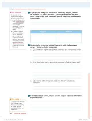 Prácticas literarias
190
2 Explica cómo las figuras literarias de antítesis y alegoría, usadas
en el poema “La piedra absoluta”, construyen el sentido del texto
leído. Luego, copia en el cuadro un ejemplo para cada figura literaria
mencionada.
________________________________________________________________
________________________________________________________________
________________________________________________________________
Alegoría Antítesis
3 Responde las preguntas sobre el fragmento leído de La casa de
cartón y fundamenta tus respuestas.
a. ¿Qué sentido o significado aporta la fotografía que acompaña el texto?
_____________________________________________________________
_____________________________________________________________
_____________________________________________________________
b. En el texto leído, hay un ejemplo de sinestesia. ¿Cuál sería y por qué?
_____________________________________________________________
_____________________________________________________________
_____________________________________________________________
_____________________________________________________________
_____________________________________________________________
c. ¿Qué opinas sobre el lenguaje usado por el autor? ¿Cuál es su
intención?
_____________________________________________________________
_____________________________________________________________
_____________________________________________________________
4 Sobre La casa de cartón, explica con tus propias palabras el tema del
fragmento leído.
________________________________________________________________
________________________________________________________________
________________________________________________________________
________________________________________________________________
De acuerdo con su
temática, una alegoría
también puede referirse:
t MBTEJGJDVMUBEFTEFMB
vida: “Pobre barquilla
mía, entre peñascos
rota, sin velas
desvelada, y entre las
olas sola” (Lope de
Vega).
t MBWFKF[ZNVFSUF
“Nuestras vidas son
los ríos que van a
dar a la mar, que es
el morir; allí van los
señoríos, derechos a
se acabar y consumir;
allí los ríos caudales,
allí los otros medianos
y más chicos” (Jorge
Manrique).
Para saber más
Ficha 3. Figuras literarias: antítesis, sinestesia y alegoría
Lee los poemas del texto
8 de la unidad 6 del
Texto escolar e identifica
las figuras literarias
empleadas. Explica sus
significados.
Para ampliar
178_191_U04_LICI_COM_LA_4S.indd 190 26/04/16 10:51 a.m.
 
