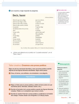 Desarrollo 191
5 Lee el poema y luego responde las preguntas.
Taller creativo: Creamos una prosa poética
Elige una de tus canciones favoritas y crea una prosa poética usando
algunas de las figuras literarias estudiadas. Sigue estos pasos:
1 Crea, al menos, una antítesis, una sinestesia o una alegoría.
Figura literaria
2 Elige un título para tu prosa poética y define el tema sobre el cual
escribirás (amor, felicidad, soledad, ilusión, etc.).
3 Escribe el borrador de tu prosa poética usando las figuras literarias
creadas. Pídele a un compañero que revise tu texto.
4 Escribe la versión final de tu prosa poética y publícala en el boletín
del colegio. Puedes añadir una fotografía o un dibujo propio.
Metacognición
Reflexiona sobre lo
siguiente:
t {2VÏSFDVSTPTVUJMJDÏ
para comprender
las definiciones de
antítesis, sinestesia y
alegoría?
t {-PRVFBQSFOEÓNF
ha permitido mejorar
mi interpretación de
las obras artísticas?
¿Cómo?
t {.FTFOUÓTBUJTGFDIP
cuando apliqué este
conocimiento a prosa
poética? ¿Por qué?
a. ¿Sobre qué reflexiona el yo poético en “La piedra absoluta” y en el
“Decir, hacer”?
_____________________________________________________________
_____________________________________________________________
La prosa poética engloba
aquellos textos que
están escritos en prosa,
pero que emplean un
lenguaje rico en figuras y
recursos literarios. Su fin
es expresar emociones
y sentimientos más que
narrar una historia.
Para saber más
Decir, hacer
A Roman Jakobson
Entre lo que veo y digo,
Entre lo que digo y callo,
Entre lo que callo y sueño,
Entre lo que sueño y olvido
La poesía.
Se desliza entre el sí y el no:
dice
lo que callo,
calla
lo que digo,
sueña
lo que olvido.
No es un decir:
es un hacer.
Es un hacer
que es un decir.
La poesía
se dice y se oye:
es real.
Y apenas digo
es real,
se disipa.
¿Así es más real?
Idea palpable,
palabra
impalpable:
la poesía
va y viene
entre lo que es
y lo que no es.
Paz, O. (1994). Obra completa. México, D. F.: Fondo de Cultura Económica.
178_191_U04_LICI_COM_LA_4S.indd 191 26/04/16 10:51 a.m.
 
