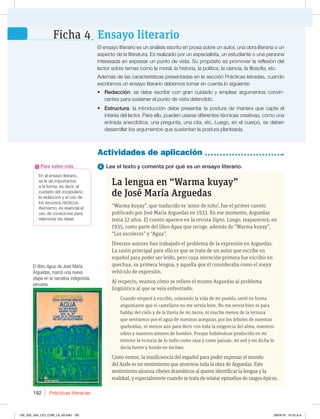 Prácticas literarias
192
En el ensayo literario,
se le da importancia
a la forma, es decir, al
cuidado del vocabulario,
la redacción y el uso de
los recursos retóricos.
Asimismo, es esencial el
uso de conectores para
relacionar las ideas.
Para saber más 1 Lee el texto y comenta por qué es un ensayo literario.
La lengua en “Warma kuyay”
de José María Arguedas
“Warma kuyay”, que traducido es ‘amor de niño’, fue el primer cuento
publicado por José María Arguedas en 1933. En ese momento, Arguedas
tenía 22 años. El cuento aparece en la revista Signo. Luego, reaparecerá, en
1935, como parte del libro Agua que recoge, además de “Warma kuyay”,
“Los escoleros” y “Agua”.
Diversos autores han trabajado el problema de la expresión en Arguedas.
La razón principal para ello es que se trata de un autor que escribe en
español para poder ser leído, pero cuya intención primera fue escribir en
quechua, su primera lengua, y aquella que él consideraba como el mejor
vehículo de expresión.
Al respecto, veamos cómo se refiere el mismo Arguedas al problema
lingüístico al que se veía enfrentado:
Cuando empecé a escribir, relatando la vida de mi pueblo, sentí en forma
angustiante que el castellano no me servía bien. No me servía bien ni para
hablar del cielo y de la lluvia de mi tierra, ni mucho menos de la ternura
que sentíamos por el agua de nuestras acequias, por los árboles de nuestras
quebradas, ni menos aún para decir con toda la exigencia del alma, nuestros
odios y nuestros amores de hombre. Porque habiéndose producido en mi
interior la victoria de lo indio como raza y como paisaje, mi sed y mi dicha lo
decía fuerte y hondo en kechwa.
Como vemos, la insuficiencia del español para poder expresar el mundo
del Ande es un sentimiento que atraviesa toda la obra de Arguedas. Este
sentimiento alcanza ribetes dramáticos al querer identificar la lengua y la
realidad, y especialmente cuando se trata de relatar episodios de rasgos épicos.
Actividades de aplicación
El ensayo literario es un análisis escrito en prosa sobre un autor, una obra literaria o un
aspecto de la literatura. Es realizado por un especialista, un estudiante o una persona
interesada en expresar un punto de vista. Su propósito es promover la reflexión del
lector sobre temas como la moral, la historia, la política, la ciencia, la filosofía, etc.
Además de las características presentadas en la sección Prácticas letradas, cuando
escribimos un ensayo literario debemos tomar en cuenta lo siguiente:
t Redacción: se debe escribir con gran cuidado y emplear argumentos convin-
centes para sostener el punto de vista defendido.
t Estructura: la introducción debe presentar la postura de manera que capte el
interés del lector. Para ello, pueden usarse diferentes técnicas creativas, como una
entrada anecdótica, una pregunta, una cita, etc. Luego, en el cuerpo, se deben
desarrollar los argumentos que sustentan la postura planteada.
Ensayo literario
Ficha 4
El libro Agua, de José María
Arguedas, marcó una nueva
etapa en la narrativa indigenista
peruana.
192_203_U04_LICI_COM_LA_4S.indd 192 26/04/16 10:53 a.m.
 