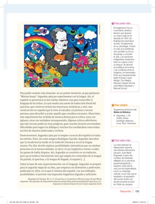 Desarrollo 193
Para poder resolver esta situación, en un primer momento, al que pertenece
“Warma kuyay”, Arguedas opta por experimentar con la lengua. Así, el
español se presentará en dos niveles distintos: uno para transcribir el
lenguaje de los indios, lo cual resulta una suerte de traducción literal del
quechua, que conserva incluso las estructuras sintácticas; y otro, una
construcción en español que le sirve al narrador, en primera o tercera
persona, para describir y acotar aquello que considera necesario. Ahora bien,
este experimento fue recibido de manera diversa por la crítica: unos con
aplauso, otros con verdadera incomprensión. Algunos críticos advirtieron
que este recurso podía ser muy peligroso, pues muchos lectores encontraban
dificultades para seguir los diálogos y muchos los consideraban como textos
escritos de manera inadecuada o errónea.
Posteriormente, Arguedas opta por el empleo correcto del español en todos
los niveles. Pues, tal como asegura Rodríguez Garrido, Arguedas descubre
que la insuficiencia reside en la tradición literaria y no en la lengua
misma. Por ello, decide explorar posibilidades sistemáticas que no estaban
presentes en la norma estándar; es decir, el uso lingüístico común a todos
los países de habla hispana. Así, Arguedas se convierte en un traductor,
pero ya no traduce literalmente sino que adapta los contenidos de la lengua
de partida, el quechua, a la lengua de llegada, el español […].
Sobre la base de esta experimentación con el lenguaje, Arguedas se preparó
para la segunda etapa de su obra, que empieza con Diamantes y pedernales,
publicada en 1954, en la que el sistema del español, con sus múltiples
posibilidades, le permite una expresión lingüística lograda y suficiente.
Adaptado de Vinatea, M. (s. f.). El quechua y el español en Warma kuyay de José María
Arguedas. Recuperado de http://www.saberescompartidos.pe/humanidades/el-quechua-y-el-
espanol-en-warma-kuyay-de-jose-maria-arguedas.html
La crítica literaria ha
reflexionado sobre la
obra literaria del escritor
peruano José María
Arguedas a partir del
conflicto de identidad
reflejado en su escritura
(quechua/español) y
tradición. Este hecho,
visto por los especialistas
como un mestizaje
cultural, no es más que el
resultado y la expresión
del mundo andino de
donde provenía el autor
de Todas las sangres.
Para saber más
El indigenismo fue un
movimiento artístico-
literario que alcanzó
su mayor auge en la
década de 1940. Su
finalidad era reivindicar
al indio. Al adentrarse
en su psicología, mostró
no solo sus problemas,
sino también su forma
de pensar y concebir
la vida. Los escritores
indigenistas revaloraron
tanto su cultura como
su lengua. Se abordó
el problema de la tierra,
y los conflictos entre el
indígena y el hacendado.
Entre sus representantes
están Enrique López
Albújar, Ciro Alegría,
Eleodoro Vargas Vicuña,
José María Arguedas y
Manuel Scorza.
Para saber más
Sugerencia de lectura del
Módulo de Biblioteca:
t SHVFEBT +.
(2005). Breve
antología didáctica.
Lima, Perú: Horizonte.
Para ampliar
Álvaro
Portales
192_203_U04_LICI_COM_LA_4S.indd 193 26/04/16 10:53 a.m.
 