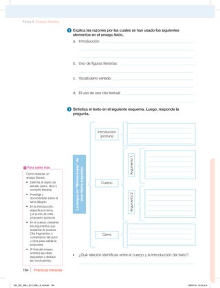 Prácticas literarias
194
2 Explica las razones por las cuales se han usado los siguientes
elementos en el ensayo leído.
a. Introducción: _________________________________________________
_____________________________________________________________
_____________________________________________________________
b. Uso de figuras literarias: ________________________________________
_____________________________________________________________
c. Vocabulario variado: ___________________________________________
_____________________________________________________________
d. El uso de una cita textual: ______________________________________
_____________________________________________________________
3 Sintetiza el texto en el siguiente esquema. Luego, responde la
pregunta.
t ¿Qué relación identificas entre el cuerpo y la introducción del texto?
_____________________________________________________________
Cómo redactar un
ensayo literario
t %FMJNJUBFMPCKFUPEF
estudio (autor, obra o
corriente literaria).
t *OWFTUJHBZ
documéntate sobre el
tema elegido.
t OMBJOUSPEVDDJØO 
especifica el tema
y el punto de vista
propuesto (postura).
t OFMDVFSQP QSFTFOUB
los argumentos que
sustentan la postura.
Cita fragmentos o
comentarios del autor
u obra para validar la
propuesta.
t MGJOBMEFMFOTBZP 
sintetiza las ideas
expuestas y deduce
las conclusiones.
Para saber más
La
lengua
en
“Warma
kuyay”
de
José
María
Arguedas
Introducción
(postura)
_____________________________________
_____________________________________
_____________________________________
_____________________________________
_____________________________________
_____________________________________
_____________________________________
_____________________________________
___________________________
___________________________
___________________________
___________________________
___________________________
___________________________
___________________________
___________________________
___________________________
___________________________
Cuerpo
Argumento
1
Argumento
2
Cierre
Ficha 4. Ensayo literario
192_203_U04_LICI_COM_LA_4S.indd 194 26/04/16 10:53 a.m.
 
