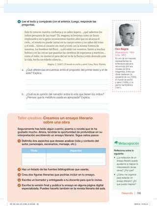 Desarrollo 195
4 Lee el texto y compáralo con el anterior. Luego, responde las
preguntas.
Solo tú conoces nuestra confianza y su sabor áspero... ¿qué sabemos los
indios peruanos de las rosas? Tú, maguey, te levantas como un brazo
implorante y en tu gesto reconocemos nuestro afán que no alcanza el
cielo... el viento no puede cantar en tu cuerpo entero y no sabes del trino
y el nido... tienes el corazón sin miel y triste con la misma tristeza de
nosotros, los hombres del Perú... y ahí estás con nosotros, frente a muchos
bohíos y en las cercas que guardan las siembras de esperanza y martirios...
como el indio, no sientes el peso del sol ni de la lluvia y estás desnudo ante
la vida, hecho un esbelto silencio...
Alegría, C. (2007). El mundo es ancho y ajeno. Lima, Perú: Planeta.
a. ¿Qué diferencias encuentras entre el propósito del primer texto y el de
este? Explica.
_____________________________________________________________
_____________________________________________________________
_____________________________________________________________
b. ¿Cuál es la opinión del narrador sobre la vida que tienen los indios?
¿Piensas que la metáfora usada es apropiada? Explica.
_____________________________________________________________
_____________________________________________________________
Taller creativo: Creamos un ensayo literario
sobre una obra
Seguramente has leído algún cuento, poema o novela que te ha
gustado mucho. Ahora, tendrás la oportunidad de profundizar en su
interpretación escribiendo un ensayo literario. Sigue estos pasos:
1 Delimita dos aspectos que deseas analizar (vida y contexto del
autor, personajes, escenarios, mensaje, etc.).
Título Aspectos
_________________
_________________
______________________________________________
______________________________________________
2 Haz un listado de las fuentes bibliográficas que usarás.
3 Crea dos figuras literarias que podrías incluir en tu ensayo.
4 Escribe un borrador y entrégaselo a tu docente para que lo revise.
5 Escribe la versión final y publica tu ensayo en alguna página digital
especializada. Puedes hacerlo también en la revista literaria del aula.
Metacognición
Reflexiona sobre lo
siguiente:
t {-BSFEBDDJØOEFVO
ensayo literario puede
ayudarme a mejorar la
interpretación de las
obras? ¿Por qué?
t {$ØNPNFPSHBOJDÏ
para redactar mi
ensayo literario? ¿En
qué puedo mejorar?
Ciro Alegría
(Huamachuco, 1909-
Lima, 1967)
Es uno de los mayores
representantes de
la literatura peruana,
reconocido por sus
novelas de tema
indigenista. Entre sus
obras destacan La
serpiente de oro (1935),
El mundo es ancho
y ajeno (1939) y Los
perros hambrientos
(1941).
192_203_U04_LICI_COM_LA_4S.indd 195 26/04/16 10:53 a.m.
 