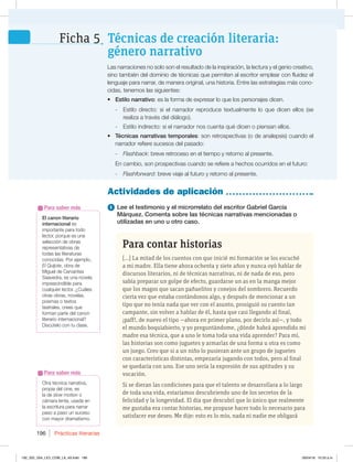 Prácticas literarias
196
1 Lee el testimonio y el microrrelato del escritor Gabriel García
Márquez. Comenta sobre las técnicas narrativas mencionadas o
utilizadas en uno u otro caso.
Otra técnica narrativa,
propia del cine, es
la de slow motion o
cámara lenta, usada en
la escritura para narrar
paso a paso un suceso
con mayor dramatismo.
Para saber más
Actividades de aplicación
Las narraciones no solo son el resultado de la inspiración, la lectura y el genio creativo,
sino también del dominio de técnicas que permiten al escritor emplear con fluidez el
lenguaje para narrar, de manera original, una historia. Entre las estrategias más cono-
cidas, tenemos las siguientes:
t Estilo narrativo: es la forma de expresar lo que los personajes dicen.
- Estilo directo: si el narrador reproduce textualmente lo que dicen ellos (se
realiza a través del diálogo).
- Estilo indirecto: si el narrador nos cuenta qué dicen o piensan ellos.
t Técnicas narrativas temporales: son retrospectivas (o de analepsis) cuando el
narrador refiere sucesos del pasado:
- Flashback: breve retroceso en el tiempo y retorno al presente.
En cambio, son prospectivas cuando se refiere a hechos ocurridos en el futuro:
- Flashforward: breve viaje al futuro y retorno al presente.
Para contar historias
[...] La mitad de los cuentos con que inicié mi formación se los escuché
a mi madre. Ella tiene ahora ochenta y siete años y nunca oyó hablar de
discursos literarios, ni de técnicas narrativas, ni de nada de eso, pero
sabía preparar un golpe de efecto, guardarse un as en la manga mejor
que los magos que sacan pañuelitos y conejos del sombrero. Recuerdo
cierta vez que estaba contándonos algo, y después de mencionar a un
tipo que no tenía nada que ver con el asunto, prosiguió su cuento tan
campante, sin volver a hablar de él, hasta que casi llegando al final,
¡paff!, de nuevo el tipo —ahora en primer plano, por decirlo así—, y todo
el mundo boquiabierto, y yo preguntándome, ¿dónde habrá aprendido mi
madre esa técnica, que a uno le toma toda una vida aprender? Para mí,
las historias son como juguetes y armarlas de una forma u otra es como
un juego. Creo que si a un niño lo pusieran ante un grupo de juguetes
con características distintas, empezaría jugando con todos, pero al final
se quedaría con uno. Ese uno sería la expresión de sus aptitudes y su
vocación.
Si se dieran las condiciones para que el talento se desarrollara a lo largo
de toda una vida, estaríamos descubriendo uno de los secretos de la
felicidad y la longevidad. El día que descubrí que lo único que realmente
me gustaba era contar historias, me propuse hacer todo lo necesario para
satisfacer ese deseo. Me dije: esto es lo mío, nada ni nadie me obligará
Técnicas de creación literaria:
género narrativo
Ficha 5
El canon literario
internacional es
importante para todo
lector, porque es una
selección de obras
representativas de
todas las literaturas
conocidas. Por ejemplo,
El Quijote, obra de
Miguel de Cervantes
Saavedra, es una novela
imprescindible para
cualquier lector. ¿Cuáles
otras obras, novelas,
poemas o textos
teatrales, crees que
forman parte del canon
literario internacional?
%JTDÞUFMPDPOUVDMBTF
Para saber más
192_203_U04_LICI_COM_LA_4S.indd 196 26/04/16 10:53 a.m.
 