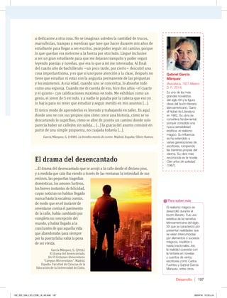 Desarrollo 197
El drama del desencantado
...El drama del desencantado que se arrojó a la calle desde el décimo piso,
y a medida que caía iba viendo a través de las ventanas la intimidad de sus
vecinos, las pequeñas tragedias
domésticas, los amores furtivos,
los breves instantes de felicidad,
cuyas noticias no habían llegado
nunca hasta la escalera común,
de modo que en el instante de
reventarse contra el pavimento
de la calle, había cambiado por
completo su concepción del
mundo, y había llegado a la
conclusión de que aquella vida
que abandonaba para siempre
por la puerta falsa valía la pena
de ser vivida.
García Márquez, G. (2014).
El drama del desencantado.
En VI Certamen Universitario:
“Campus-Microrrelatos”. Madrid,
España: Facultad de Ciencias de la
Educación de la Universidad de Cádiz.
a dedicarme a otra cosa. No se imaginan ustedes la cantidad de trucos,
marrullerías, trampas y mentiras que tuve que hacer durante mis años de
estudiante para llegar a ser escritor, para poder seguir mi camino, porque
lo que querían era meterme a la fuerza por otro lado. Llegué inclusive
a ser un gran estudiante para que me dejaran tranquilo y poder seguir
leyendo poesías y novelas, que era lo que a mí me interesaba. Al final
del cuarto año de bachillerato —un poco tarde, por cierto— descubrí una
cosa importantísima, y es que si uno pone atención a la clase, después no
tiene que estudiar ni estar con la angustia permanente de las preguntas
y los exámenes. A esa edad, cuando uno se concentra, lo absorbe todo
como una esponja. Cuando me di cuenta de eso, hice dos años –el cuarto
y el quinto– con calificaciones máximas en todo. Me exhibían como un
genio, el joven de 5 en todo, y a nadie le pasaba por la cabeza que eso yo
lo hacía para no tener que estudiar y seguir metido en mis asuntos [...].
El único modo de aprenderlos es leyendo y trabajando en taller. Es aquí
donde uno ve con sus propios ojos cómo crece una historia, cómo se va
descartando lo superfluo, cómo se abre de pronto un camino donde solo
parecía haber un callejón sin salida... [...] la gracia del asunto consiste en
partir de una simple propuesta, no cuajada todavía [...].
García Márquez, G. (1998). La bendita manía de contar. Madrid, España: Ollero Ramos.
El realismo mágico se
desarrolló durante el
boom literario. Fue una
estética de la narrativa
latinoamericana del siglo
XX que se caracterizó por
presentar realidades que
se veían interrumpidas
por elementos o sucesos
mágicos, insólitos o
hasta irracionales. Así,
la realidad coexistía con
la fantasía en novelas
y cuentos de varios
escritores como Carlos
Fuentes y Gabriel García
Márquez, entre otros.
Para saber más
Gabriel García
Márquez
(Aracataca, 1927-México
%'  
Es uno de los más
grandes novelistas
del siglo XX y la figura
clave del boom literario
latinoamericano. Ganó
el Nobel de Literatura
en 1982. Su obra se
considera fundamental
porque consolida una
nueva sensibilidad
estética: el realismo
mágico. Su influencia
se ha extendido a
varias generaciones de
escritores, rompiendo
las barreras propias del
idioma. Su obra más
reconocida es la novela
Cien años de soledad
(1967).
192_203_U04_LICI_COM_LA_4S.indd 197 26/04/16 10:53 a.m.
 