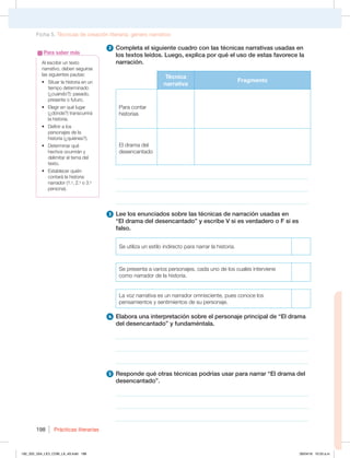 Prácticas literarias
198
2 Completa el siguiente cuadro con las técnicas narrativas usadas en
los textos leídos. Luego, explica por qué el uso de estas favorece la
narración.
Técnica
narrativa
Fragmento
Para contar
historias
El drama del
desencantado
___________________________________________________________________
________________________________________________________________
________________________________________________________________
3 Lee los enunciados sobre las técnicas de narración usadas en
“El drama del desencantado” y escribe V si es verdadero o F si es
falso.
Se utiliza un estilo indirecto para narrar la historia.
Se presenta a varios personajes, cada uno de los cuales interviene
como narrador de la historia.
La voz narrativa es un narrador omnisciente, pues conoce los
pensamientos y sentimientos de su personaje.
4 Elabora una interpretación sobre el personaje principal de “El drama
del desencantado” y fundaméntala.
________________________________________________________________
________________________________________________________________
________________________________________________________________
5 Responde qué otras técnicas podrías usar para narrar “El drama del
desencantado”.
________________________________________________________________
________________________________________________________________
________________________________________________________________
Al escribir un texto
narrativo, deben seguirse
las siguientes pautas:
t 4JUVBSMBIJTUPSJBFOVO
tiempo determinado
(¿cuándo?): pasado,
presente o futuro.
t MFHJSFORVÏMVHBS
(¿dónde?) transcurrirá
la historia.
t %FGJOJSBMPT
personajes de la
historia (¿quiénes?).
t %FUFSNJOBSRVÏ
hechos ocurrirán y
delimitar el tema del
texto.
t TUBCMFDFSRVJÏO
contará la historia:
narrador (1.a
, 2.a
o 3.a
persona).
Para saber más
Ficha 5. Técnicas de creación literaria: género narrativo
192_203_U04_LICI_COM_LA_4S.indd 198 26/04/16 10:53 a.m.
 